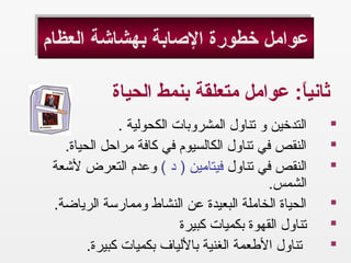 ‫العظام‬ ‫بهشاشة‬ ‫الصابة‬ ‫خطورة‬ ‫عوامل‬‫العظام‬ ‫بهشاشة‬ ‫الصابة‬ ‫خطورة‬ ‫عوامل‬
‫الحياة‬ ‫بنمط‬ ‫متعلقة‬ ‫عوامل‬ : ‫اع‬ً: ‫ي‬‫ثان‬
.  ‫الكحولية‬ ‫المشروبات‬ ‫تناول‬ ‫و‬ ‫التدخين‬
. ‫الحياة‬ ‫مراحل‬ ‫كافة‬ ‫في‬ ‫الكالسيوم‬ ‫تناول‬ ‫في‬ ‫النقص‬
‫تناول‬ ‫في‬ ‫النقص‬( ‫د‬ ) ‫فيتامين‬‫لشعة‬ ‫التعرض‬ ‫وعدم‬
. ‫الشمس‬
. ‫الرياضة‬ ‫وممارسة‬ ‫النشاط‬ ‫عن‬ ‫البعيدة‬ ‫الخاملة‬ ‫الحياة‬
‫كبيرة‬ ‫بكميات‬ ‫القهوة‬ ‫تناول‬
. ‫كبيرة‬ ‫بكميات‬ ‫باللياف‬ ‫الغنية‬ ‫الطعمة‬ ‫تناول‬
 