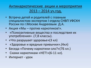 Антинаркотические акции и мероприятия
2013 – 2014 уч.год.
• Встреча детей и родителей с главным
специалистом-экспертом I отдела СНВП УФСКН
России по г.Москве Андреевым Д.А.
• Акция «Мы – против наркотиков!».
• «Психоактивные вещества и последствия их
употребления» .(7,8 классы).
• «Что разрушает здоровье»(3 кл)
• «Здоровье и вредные привычки».(4кл)
• Беседа «Почему наркотики-зло?»(7Б кл.)
• Скажи наркотикам «НЕТ!»(6-11 кл).
• Интернет - урок
 