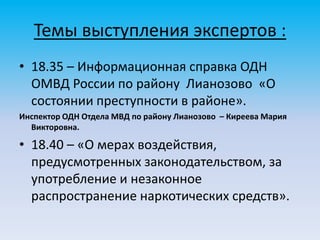 Темы выступления экспертов :
• 18.35 – Информационная справка ОДН
ОМВД России по району Лианозово «О
состоянии преступности в районе».
Инспектор ОДН Отдела МВД по району Лианозово – Киреева Мария
Викторовна.
• 18.40 – «О мерах воздействия,
предусмотренных законодательством, за
употребление и незаконное
распространение наркотических средств».
 