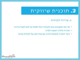 2.‫שיווקית‬ ‫תוכנית‬
.‫לקוחות‬ ‫שירות‬ ‫ג‬
•‫שירות‬ ‫לקבל‬ ‫מנת‬ ‫על‬ ‫לפנות‬ ‫יוכלו‬ ‫לקוחות‬ ‫בהם‬ ‫האמצעים‬ ‫הם‬ ‫מה‬
•‫לפניה‬ ‫המענה‬ ‫תהליך‬ ‫הגדרת‬
•‫פונים‬ ‫לקוחות‬ ‫של‬ ‫רצון‬ ‫שביעות‬ ‫לוודא‬ ‫מתכננת‬ ‫החברה‬ ‫כיצד‬
 