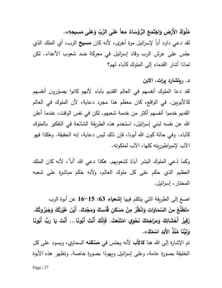 Page | 27
ً‫ا‬‫ع‬َ‫م‬ ُ‫اء‬ َ‫س‬َ‫ؤ‬‫الر‬ َ‫ع‬َ‫م‬َ‫ت‬ْ‫اج‬َ‫و‬ ِ‫ض‬ْ‫َر‬‫أل‬‫ا‬ ُ‫وك‬ُ‫ل‬ُ‫م‬ِ‫ه‬ِ‫يح‬ ِ‫س‬َ‫م‬ ‫ى‬َ‫ل‬َ‫ع‬َ‫و‬ ِّ‫ب‬َّ‫الر‬ ‫ى‬َ‫ل‬َ‫ع‬.»
‫لقد‬‫داود‬ ‫دعي‬‫أب‬‫ا‬‫ائيل‬‫ر‬‫إلس‬‫ة‬‫ر‬‫م‬،‫ى‬‫أخر‬‫كان‬ ‫ألنه‬‫مسيح‬،‫الرب‬‫أي‬َ‫الم‬ِ‫ل‬‫الذي‬ ‫ك‬
‫عرش‬ ‫على‬ ‫جلس‬‫في‬ ‫ائيل‬‫ر‬‫إس‬ ‫وقاد‬ ‫الرب‬‫معركة‬‫شعوب‬ ‫ضد‬‫لكن‬ .‫األعداء‬
‫لماذا‬‫أ‬‫ش‬‫ا‬‫ر‬‫القدماء‬‫الملوك‬ ‫إلى‬‫لهم‬ ‫كآباء‬‫؟‬
‫ات‬‫ر‬‫پ‬ ‫ريتشارد‬ .‫د‬‫االبن‬ ،
‫أنفسهم‬ ‫ن‬‫رو‬ّ‫يصو‬ ‫ا‬‫و‬‫كان‬ ‫ألنهم‬ ‫بآباء‬ ‫القديم‬ ‫العالم‬ ‫في‬ ‫أنفسهم‬ ‫الملوك‬ ‫دعا‬ ‫لقد‬
‫كاألبويين‬.‫معظم‬ ‫كان‬ ،‫اقع‬‫و‬‫ال‬ ‫في‬‫العالم‬ ‫في‬ ‫الملوك‬ ‫ألن‬ ،‫دعاية‬ ‫مجرد‬ ‫هذا‬
‫أعلن‬ ‫عندما‬ ،‫الوقت‬ ‫نفس‬ ‫في‬ ‫لكن‬ .‫شعبهم‬ ‫خدمة‬ ‫من‬ ‫أكثر‬ ‫أنفسهم‬ ‫ا‬‫و‬‫خدم‬ ‫القديم‬
‫بالملوك‬ ‫التفكير‬ ‫في‬ ‫الشائعة‬ ‫يقة‬‫ر‬‫الط‬ ‫هذه‬ ‫استخدم‬ ،‫ائيل‬‫ر‬‫إس‬ ‫لبني‬ ‫نفسه‬ ‫عن‬ ‫هللا‬
‫و‬ .‫كآباء‬،‫دعاية‬ ‫ليس‬ ‫ذلك‬ ‫فإن‬ ،‫أبونا‬ ‫هللا‬ ‫ن‬‫كو‬ ‫حالة‬ ‫في‬‫إ‬‫فهو‬ ‫وهكذا‬ .‫الحقيقة‬ ‫نه‬
‫اآل‬‫إل‬ ‫ب‬‫لملكوته‬ ‫اآلب‬ ،‫كلها‬ ‫يته‬‫ر‬‫اطو‬‫ر‬‫مب‬.
ُ‫د‬ ‫وكما‬‫البشر‬ ‫الملوك‬ ‫عي‬‫آباء‬.‫لشعوبهم‬‫هكذا‬‫"أب‬ ‫هللا‬ ‫دعي‬‫ا‬"،‫كان‬ ‫ألنه‬‫ال‬‫ملك‬
‫ال‬‫عظيم‬‫الذي‬‫ألنه‬‫و‬ ،‫العالم‬ ‫ملوك‬ ‫كل‬ ‫على‬ ‫حكم‬َ‫م‬َ‫ك‬َ‫ح‬‫شعبه‬ ‫على‬ ‫ة‬‫ر‬‫مباش‬
‫المختار‬،.‫ائيل‬‫ر‬‫إس‬
‫ا‬ِ‫صغ‬‫فيها‬ ‫يتكلم‬ ‫التي‬ ‫يقة‬‫ر‬‫الط‬ ‫إلى‬‫إشعيا‬‫ء‬02:15-10‫الر‬ ‫أبوة‬ ‫عن‬‫ب‬
«َ‫ك‬ ِ‫س‬ْ‫د‬ُ‫ق‬ ِ‫ن‬َ‫ك‬ ْ‫س‬َ‫م‬ ْ‫ن‬ِ‫م‬ ْ‫ر‬ُ‫ظ‬ْ‫ن‬‫ا‬َ‫و‬ ِ‫ات‬َ‫او‬َ‫م‬ َّ‫الس‬ َ‫ن‬ِ‫م‬ ْ‫ع‬َّ‫ل‬َ‫ط‬َ‫ت‬َ‫ك‬ِ‫د‬ْ‫ج‬َ‫م‬َ‫و‬.َ‫ك‬ُ‫وت‬ ُ‫ر‬َ‫ب‬َ‫ج‬َ‫و‬ َ‫ك‬ُ‫ت‬َ‫ر‬ْ‫ي‬َ‫غ‬ َ‫ن‬ْ‫َي‬‫أ‬.
.‫ا‬َ‫ن‬‫و‬ُ‫َب‬‫أ‬ َ‫ت‬ْ‫ن‬َ‫أ‬ َ‫ك‬َّ‫ن‬ِ‫إ‬َ‫ف‬ . ْ‫ت‬َ‫ع‬َ‫ن‬َ‫ت‬ْ‫ام‬ ‫ِي‬‫و‬ْ‫ح‬َ‫ن‬ َ‫ك‬ُ‫م‬ِ‫اح‬َ‫ر‬َ‫م‬َ‫و‬ َ‫ك‬ِ‫ائ‬ َ‫ش‬ْ‫َح‬‫أ‬ ُ‫ير‬ِ‫ف‬َ‫ز‬..‫ا‬َ‫ن‬‫و‬ُ‫َب‬‫أ‬ ‫ب‬َ‫ر‬ ‫ا‬َ‫ي‬ َ‫ت‬ْ‫ن‬َ‫أ‬
َ‫ك‬ُ‫م‬ ْ‫اس‬ ِ‫د‬َ‫َب‬‫أل‬‫ا‬ ُ‫ذ‬ْ‫ن‬ُ‫م‬ ‫ا‬َ‫ن‬‫ي‬ِ‫ل‬َ‫و‬.»
‫ة‬‫ر‬‫اإلشا‬ ‫تم‬‫هللا‬ ‫إلى‬‫هنا‬‫كاأل‬‫ب‬‫يجلس‬ ‫ألنه‬‫في‬‫ن‬َ‫ك‬ ْ‫س‬َ‫م‬‫ه‬‫كل‬ ‫على‬ ‫ويسود‬ ،‫السماوي‬
.‫خاصة‬ ‫ة‬‫ر‬‫بصو‬ ‫ويهوذا‬ ‫ائيل‬‫ر‬‫إس‬ ‫وعلى‬ ،‫عامة‬ ‫ة‬‫ر‬‫بصو‬ ‫الخليقة‬‫األبوة‬ ‫هذه‬ ‫وتظهر‬
 