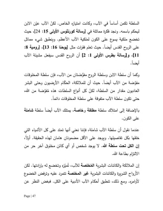 Page | 47
‫السلطة‬‫تكمن‬‫أ‬‫ساس‬‫ا‬‫في‬‫اآلب‬،‫و‬‫كانت‬‫ام‬‫ت‬‫ي‬‫ا‬‫ز‬‫ه‬‫ا‬‫ل‬‫خا‬.‫ص‬ّ‫لكن‬‫اآل‬ّ‫عي‬ ‫ب‬‫ن‬‫اال‬‫بن‬
.‫باسمه‬ ‫ليحكم‬‫و‬‫في‬ ‫مماثلة‬ ‫ة‬‫ر‬‫فك‬ ‫نجد‬[‫رس‬‫الة‬‫كورن‬‫ث‬‫وس‬‫األولى‬15:42،]‫حيث‬
‫تخضع‬‫لملكية‬ ‫ن‬‫الكو‬ ‫على‬ ‫ع‬‫يسو‬ ‫ملكية‬‫اآلب‬‫األ‬‫عظم‬.‫و‬‫ينطبق‬‫مماثل‬ ‫شيء‬
‫أيض‬ ‫القدس‬ ‫ح‬‫الرو‬ ‫على‬‫ا‬.‫حيث‬‫تعلم‬‫ف‬‫ق‬‫ر‬‫ا‬‫ت‬‫مثل‬[‫يوحنا‬10:12]،[‫رومية‬8:
11]‫و‬ ،‫[رسالة‬‫بطرس‬‫األولى‬1:2]‫س‬ ‫القدس‬ ‫ح‬‫الرو‬ ‫أن‬‫ي‬‫اآلب‬ ‫مشيئة‬ ‫فعل‬
‫أيضا‬.
‫وكما‬‫أ‬‫وس‬ ‫االبن‬ ‫سلطة‬ ‫ن‬‫م‬ ‫ح‬‫الرو‬ ‫لطة‬‫ت‬ َ‫ض‬‫فو‬‫ان‬‫من‬‫اآل‬‫ب‬،‫فإن‬‫المخلوقات‬ ‫سلطة‬
‫م‬‫ف‬‫و‬‫ض‬‫اآلب‬ ‫من‬ ‫ة‬‫أيضا‬.‫ل‬ ‫أن‬ ‫حيث‬‫ل‬‫مالئكة‬،‫ال‬ّ‫حك‬‫ام‬‫األ‬‫رض‬‫ي‬‫و‬‫وحتى‬ ‫ن‬‫ال‬‫ب‬‫ش‬‫ر‬
‫ال‬‫ن‬‫عاديو‬‫مقدار‬‫السلطة‬ ‫من‬،ّ‫لكن‬‫كل‬‫اع‬‫و‬‫أن‬‫السلطات‬‫هذه‬ُ‫م‬‫ض‬‫فو‬‫هللا‬ ‫من‬ ‫ة‬،
‫حتى‬‫ن‬‫تكو‬‫سلطة‬‫اآلب‬‫المخلوقات‬ ‫سلطة‬ ‫على‬ ‫متفوقة‬‫دائم‬‫ا‬.
‫باإلضافة‬‫ام‬ ‫إلى‬‫تالك‬‫سلطة‬‫مطلقة‬‫و‬‫خاصة‬،‫يم‬‫ت‬‫لك‬‫اآلب‬‫أ‬‫يض‬‫ا‬‫سلطة‬‫شاملة‬
‫ن‬‫الكو‬ ‫على‬.
‫نقول‬ ‫عندما‬‫أ‬‫ن‬‫سلطة‬‫اآلب‬‫شاملة‬،‫ف‬‫إ‬‫نن‬‫ا‬‫نعني‬‫أنها‬‫تمتد‬‫ع‬‫لى‬‫كل‬‫األشياء‬‫التي‬
‫تفاصيلها‬ ‫بكل‬ ‫خلقها‬.‫و‬‫يوجد‬‫على‬‫األقل‬‫هامان‬ ‫مضمونان‬‫لهذ‬‫ه‬‫ال‬‫ح‬‫ق‬‫يقة‬.‫ال‬‫و‬‫أ‬،
‫إ‬‫ن‬‫هللا‬ ‫سلطة‬ ‫تحت‬ ‫الكل‬.‫يوجد‬ ‫ال‬‫شخص‬‫أو‬‫أي‬‫مخلو‬ ‫كائن‬‫ق‬‫آخر‬‫من‬ ‫حر‬
‫اال‬‫ل‬‫ب‬ ‫ام‬‫ز‬‫ت‬‫هللا‬ ‫طاعة‬.
‫إن‬‫ية‬‫ر‬‫البش‬ ‫الكائنات‬‫و‬ ‫المالئكة‬ُ‫الم‬‫خ‬‫ل‬‫ص‬‫ة‬‫لآلب‬ُ‫ت‬ ،‫ه‬‫ز‬ّ‫مي‬‫لكن‬ .‫ادتها‬‫ر‬‫بإ‬ ‫له‬ ‫وتخضع‬
‫ة‬‫ر‬‫ي‬‫ر‬‫الش‬ ‫اح‬‫و‬‫األر‬‫ية‬‫ر‬‫البش‬ ‫الكائنات‬‫و‬‫المخلصة‬ ‫غير‬‫فض‬‫ر‬‫وت‬ ‫عليه‬ ‫تتمرد‬‫ال‬‫خض‬‫و‬‫ع‬
.‫ه‬‫ر‬‫ام‬‫و‬‫أل‬‫و‬،‫ذلك‬ ‫مع‬‫تنطبق‬‫أحكام‬‫اآلب‬‫األدبية‬‫ال‬ ‫على‬‫كل‬‫عن‬ ‫النظر‬ ‫فبغض‬ .
 