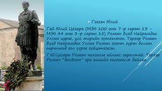  Гэгээн Юлий
 Гай Юлий Цезарь (МЭӨ 100 оны 7-р сарын 13 -
МЭӨ 44 оны 3-р сарын 15) Ромын Бүгд Найрамдах
Улсын цэрэг, улс төрийн зүтгэлтэн. Тэрээр Ромын
Бүгд Найрамдах Улсыг Ромын эзэнт гүрэн болгон
өөрчлөхөд гол үүрэг гүйцэтгэсэн.
 Г.Ю.Цезарь Ромын чинээлэг айлаас гаралтай. Тэрээр
Ромын “доодсын” эрх ашгийг хамгаалж байлаа.
 