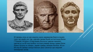 Ю.Цезарь илүү их эрх мэдэлд хүрэх мөрөөдлөө биелvvлэхийн
тулд тэр үеийн улс төр, цэргийн нөлөө бүхий зvтгэлтнүүд болох
Г.Помпей, М.Красс (Спартакийн бослогыг дарсан жанжин)
нартай м.э.ө 60 онд холбоо тогтоож улмаар анхны гурвал болж
Ромыг бvхэлд нь захирч, төрийг хуваан захирах болжээ. М.э.ө
59 онд Ю.Цезарь консул болсон үеэс Сенатын эрх мэдлийг
хязгаарлаж эхлэв.
 