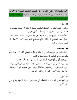 19 | P a g e
‫األمور‬‫ل‬ ‫بالنسبة‬.‫القدس‬ ‫ح‬‫الرو‬‫و‬ ‫البن‬‫إن‬‫األ‬ ‫الصفات‬ ‫كل‬‫قنومية‬‫في‬ ‫اآلب‬ ‫هلل‬ ‫المنسوبة‬
‫المقدسة‬ ‫األسفار‬‫منسوبة‬ ،‫أيض‬ً‫ا‬‫الجديد‬ ‫العهد‬ ‫في‬ ‫القدس‬ ‫ح‬‫الرو‬ ‫هلل‬‫لنا‬ ‫ويؤكد‬ .‫هذا‬‫ة‬‫ر‬‫م‬
‫ى‬‫أخر‬‫أو‬ ‫قوة‬ ‫مجرد‬ ‫وليس‬ ،‫أقنوم‬ ‫القدس‬ ‫ح‬‫الرو‬ ‫أن‬ ،‫قدر‬.‫ة‬
57.List
‫إن‬‫من‬ ‫الكثير‬ ‫القدس‬ ‫ح‬‫للرو‬‫الصفات‬‫األ‬‫قنومي‬‫ة‬‫في‬ ‫جميعها‬ ‫نسردها‬ ‫أن‬ ‫يمكننا‬ ‫ال‬ ‫بحيث‬
‫ال‬ ‫هذا‬‫درس‬،‫و‬‫ل‬‫ه‬‫ذ‬‫ا‬‫سن‬‫قدم‬ُ‫ت‬ ‫أمثلة‬ ‫بعة‬‫ر‬‫أ‬ ‫ببساطة‬ِّ‫ظه‬.‫أقنوميته‬ ‫ر‬
‫بالقول‬ ‫سنبدأ‬‫ب‬‫القدس‬ ‫ح‬‫للرو‬ ‫أن‬‫ادة‬‫ر‬‫إ‬‫وه‬ .‫هي‬ ‫ذه‬‫ة‬‫ر‬‫القد‬‫يستخدمها‬ ‫التي‬‫غب‬‫ير‬ ،‫ليخطط‬
.‫ويختار‬،‫اضح‬‫و‬‫ال‬ ‫ومن‬‫ي‬ ‫الذي‬ ‫الكائن‬ ‫أن‬‫ستطيع‬‫ال‬‫ق‬‫يا‬‫األمور‬ ‫بهذه‬ ‫م‬،‫أن‬ ‫يمكن‬ ‫ال‬
‫مجرد‬ ‫ن‬‫يكو‬.‫ة‬‫ر‬‫قد‬ ‫أو‬ ‫قوة‬
58.Placard
‫و‬،‫ادته‬‫ر‬‫إ‬ ‫على‬ ‫احد‬‫و‬ ‫كمثال‬‫في‬ ‫تأمل‬‫[رسالة‬‫كورنثوس‬‫األولى‬12:11]‫تكلم‬ ‫حيث‬ ،
‫ا‬ .‫الروحية‬ ‫اهب‬‫و‬‫الم‬ ‫يع‬‫ز‬‫تو‬ ‫عن‬ ‫بولس‬‫صغ‬‫ل‬:‫كتبه‬ ‫ما‬
‫ما‬ ِ‫اس‬َ‫ق‬ ِ‫ه‬ِ‫ن‬ْ‫ي‬َ‫ع‬ِ‫ب‬ ُ‫د‬ِ‫اح‬َ‫و‬ْ‫ل‬‫ا‬ ُ‫وح‬ ُّ‫الر‬ ‫ا‬َ‫ه‬ُ‫ل‬َ‫م‬ْ‫ع‬َ‫ي‬ ‫ا‬َ‫ه‬َّ‫ل‬ُ‫ك‬ ِ‫ه‬ِ‫هذ‬ َّ‫ن‬ِ‫لك‬َ‫و‬‫ا‬َ‫م‬َ‫ك‬ ِ‫ه‬ِ‫د‬َ‫ر‬ْ‫ف‬ُ‫م‬ِ‫ب‬ ٍ‫د‬ِ‫اح‬َ‫و‬ ِ‫ل‬ُ‫ك‬ِ‫ل‬.ُ‫اء‬ َ‫ش‬َ‫ي‬
‫أشخاص‬ ‫يعطي‬ ‫أن‬ ‫القدس‬ ‫ح‬‫الرو‬ ‫يد‬‫ر‬‫ي‬ً‫ا‬‫نين‬ّ‫معي‬‫م‬ ‫اهب‬‫و‬‫م‬‫نة‬ّ‫عي‬‫اهب‬‫و‬‫م‬ ‫ين‬‫ر‬‫آخ‬ ‫ويعطي‬ ،
.‫ى‬‫أخر‬‫فليس‬‫ل‬‫األ‬ ‫غير‬ ‫لقوى‬‫قنومية‬ُ‫خ‬‫طط‬ً‫ا‬‫فه‬ .‫غبات‬‫ر‬ ‫أو‬‫ي‬‫ة‬‫ر‬‫قد‬‫ت‬‫األ‬ ‫متلكها‬‫قانيم‬.‫فقط‬
‫هذا‬ ‫على‬ ً‫وبناء‬‫أقنوم‬ ‫القدس‬ ‫ح‬‫الرو‬ ‫ن‬‫يكو‬ ‫أن‬ ‫بد‬ ‫ال‬ ،ً‫ا‬.
59.List
‫إن‬‫أيض‬ ‫القدس‬ ‫ح‬‫للرو‬ً‫ا‬‫صفة‬‫ال‬‫نباهة‬،‫التي‬‫يمتلك‬‫على‬ ‫ة‬‫ر‬‫القد‬‫و‬ ‫فة‬‫ر‬‫المع‬ ‫خاللها‬ ‫من‬
.‫ين‬‫ر‬‫اآلخ‬ ‫تعليم‬
 