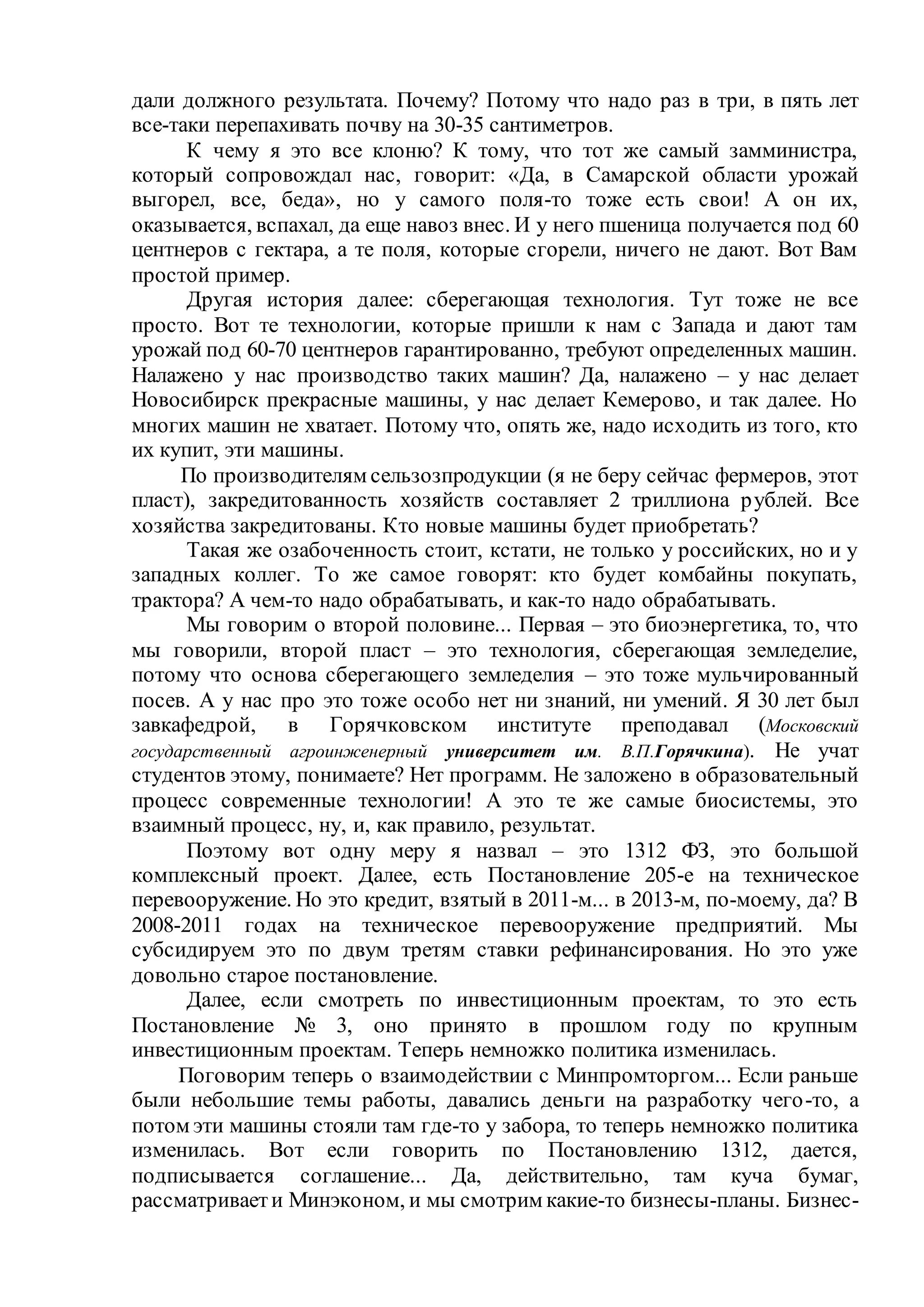 дали должного результата. Почему? Потому что надо раз в три, в пять лет
все-таки перепахивать почву на 30-35 сантиметров.
К чему я это все клоню? К тому, что тот же самый замминистра,
который сопровождал нас, говорит: «Да, в Самарской области урожай
выгорел, все, беда», но у самого поля-то тоже есть свои! А он их,
оказывается, вспахал, да еще навоз внес. И у него пшеница получается под 60
центнеров с гектара, а те поля, которые сгорели, ничего не дают. Вот Вам
простой пример.
Другая история далее: сберегающая технология. Тут тоже не все
просто. Вот те технологии, которые пришли к нам с Запада и дают там
урожай под 60-70 центнеров гарантированно, требуют определенных машин.
Налажено у нас производство таких машин? Да, налажено – у нас делает
Новосибирск прекрасные машины, у нас делает Кемерово, и так далее. Но
многих машин не хватает. Потому что, опять же, надо исходить из того, кто
их купит, эти машины.
По производителям сельзозпродукции (я не беру сейчас фермеров, этот
пласт), закредитованность хозяйств составляет 2 триллиона рублей. Все
хозяйства закредитованы. Кто новые машины будет приобретать?
Такая же озабоченность стоит, кстати, не только у российских, но и у
западных коллег. То же самое говорят: кто будет комбайны покупать,
трактора? А чем-то надо обрабатывать, и как-то надо обрабатывать.
Мы говорим о второй половине... Первая – это биоэнергетика, то, что
мы говорили, второй пласт – это технология, сберегающая земледелие,
потому что основа сберегающего земледелия – это тоже мульчированный
посев. А у нас про это тоже особо нет ни знаний, ни умений. Я 30 лет был
завкафедрой, в Горячковском институте преподавал (Московский
государственный агроинженерный университет им. В.П.Горячкина). Не учат
студентов этому, понимаете? Нет программ. Не заложено в образовательный
процесс современные технологии! А это те же самые биосистемы, это
взаимный процесс, ну, и, как правило, результат.
Поэтому вот одну меру я назвал – это 1312 ФЗ, это большой
комплексный проект. Далее, есть Постановление 205-е на техническое
перевооружение. Но это кредит, взятый в 2011-м... в 2013-м, по-моему, да? В
2008-2011 годах на техническое перевооружение предприятий. Мы
субсидируем это по двум третям ставки рефинансирования. Но это уже
довольно старое постановление.
Далее, если смотреть по инвестиционным проектам, то это есть
Постановление № 3, оно принято в прошлом году по крупным
инвестиционным проектам. Теперь немножко политика изменилась.
Поговорим теперь о взаимодействии с Минпромторгом... Если раньше
были небольшие темы работы, давались деньги на разработку чего-то, а
потом эти машины стояли там где-то у забора, то теперь немножко политика
изменилась. Вот если говорить по Постановлению 1312, дается,
подписывается соглашение... Да, действительно, там куча бумаг,
рассматриваети Минэконом, и мы смотрим какие-то бизнесы-планы. Бизнес-
 