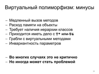 11
Виртуальный полиморфизм: минусы
 Медленный вызов методов
 Расход памяти на объекты
 Требует наличия иерархии классов
 Приходится иметь дело с T* или T&
 Грабли с виртуальными методами
 Инвариантность параметров
 Во многих случаях это не критично
 Но иногда может стать проблемой
 