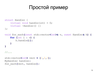 13
Простой пример
struct Handler {
virtual void handle(int) = 0;
virtual ~Handler() {}
};
void for_each(const std::vector<int>& v, const Handler& h) {
for (int i : v) {
h.handle(i);
}
}
//...
std::vector<int> vect = {1,2,3};
MyHandler handler;
for_each(vect, handler);
 
