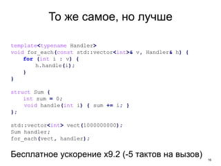 16
То же самое, но лучше
template<typename Handler>
void for_each(const std::vector<int>& v, Handler& h) {
for (int i : v) {
h.handle(i);
}
}
struct Sum {
int sum = 0;
void handle(int i) { sum += i; }
};
std::vector<int> vect(1000000000);
Sum handler;
for_each(vect, handler);
Бесплатное ускорение x9.2 (-5 тактов на вызов)
 