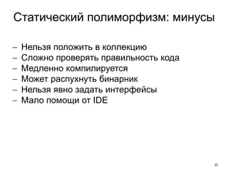 22
Статический полиморфизм: минусы
 Нельзя положить в коллекцию
 Сложно проверять правильность кода
 Медленно компилируется
 Может распухнуть бинарник
 Нельзя явно задать интерфейсы
 Мало помощи от IDE
 