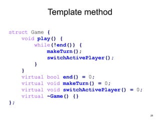 28
Template method
struct Game {
void play() {
while(!end()) {
makeTurn();
switchActivePlayer();
}
}
virtual bool end() = 0;
virtual void makeTurn() = 0;
virtual void switchActivePlayer() = 0;
virtual ~Game() {}
};
 