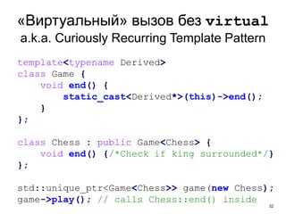 32
«Виртуальный» вызов без virtual
a.k.a. Curiously Recurring Template Pattern
template<typename Derived>
class Game {
void end() {
static_cast<Derived*>(this)->end();
}
};
class Chess : public Game<Chess> {
void end() {/*Check if king surrounded*/}
};
std::unique_ptr<Game<Chess>> game(new Chess);
game->play(); // calls Chess::end() inside
 