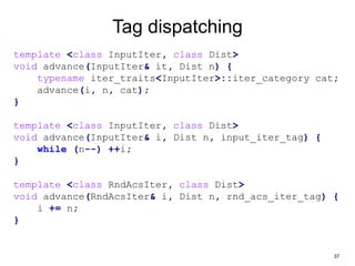 37
Tag dispatching
template <class InputIter, class Dist>
void advance(InputIter& it, Dist n) {
typename iter_traits<InputIter>::iter_category cat;
advance(i, n, cat);
}
template <class InputIter, class Dist>
void advance(InputIter& i, Dist n, input_iter_tag) {
while (n--) ++i;
}
template <class RndAcsIter, class Dist>
void advance(RndAcsIter& i, Dist n, rnd_acs_iter_tag) {
i += n;
}
 