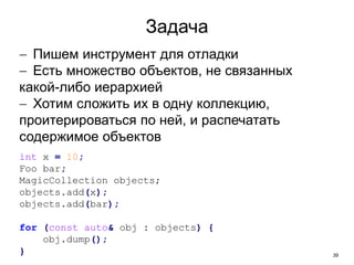 39
Задача
 Пишем инструмент для отладки
 Есть множество объектов, не связанных
какой-либо иерархией
 Хотим сложить их в одну коллекцию,
проитерироваться по ней, и распечатать
содержимое объектов
int x = 10;
Foo bar;
MagicCollection objects;
objects.add(x);
objects.add(bar);
for (const auto& obj : objects) {
obj.dump();
}
 