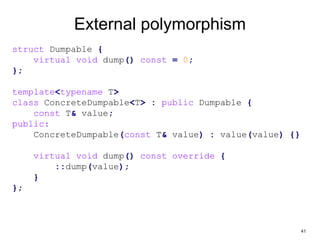 41
External polymorphism
struct Dumpable {
virtual void dump() const = 0;
};
template<typename T>
class ConcreteDumpable<T> : public Dumpable {
const T& value;
public:
ConcreteDumpable(const T& value) : value(value) {}
virtual void dump() const override {
::dump(value);
}
};
 