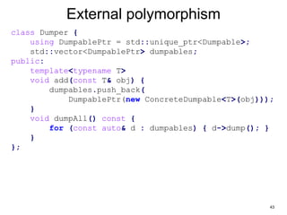 43
External polymorphism
class Dumper {
using DumpablePtr = std::unique_ptr<Dumpable>;
std::vector<DumpablePtr> dumpables;
public:
template<typename T>
void add(const T& obj) {
dumpables.push_back(
DumpablePtr(new ConcreteDumpable<T>(obj)));
}
void dumpAll() const {
for (const auto& d : dumpables) { d->dump(); }
}
};
 