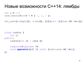 50
Новые возможности C++14: лямбды
int x = 10;
std::vector<int> v = { 1, 2, 3 };
for_each(v.begin(), v.end(), [x](auto i){cout << i+x;});
class Lambda {
int x;
public:
Lambda(int x) : x(x) {}
template<typename T>
void operator()(T i) const {std::cout << i+x;}
};
 