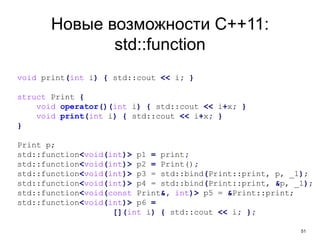 51
Новые возможности C++11:
std::function
void print(int i) { std::cout << i; }
struct Print {
void operator()(int i) { std::cout << i+x; }
void print(int i) { std::cout << i+x; }
}
Print p;
std::function<void(int)> p1 = print;
std::function<void(int)> p2 = Print();
std::function<void(int)> p3 = std::bind(Print::print, p, _1);
std::function<void(int)> p4 = std::bind(Print::print, &p, _1);
std::function<void(const Print&, int)> p5 = &Print::print;
std::function<void(int)> p6 =
[](int i) { std::cout << i; };
 