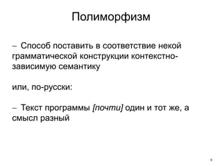 6
Полиморфизм
 Способ поставить в соответствие некой
грамматической конструкции контекстно-
зависимую семантику
или, по-русски:
 Текст программы [почти] один и тот же, а
смысл разный
 