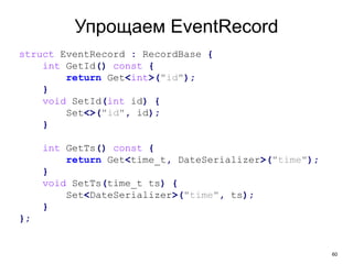 60
Упрощаем EventRecord
struct EventRecord : RecordBase {
int GetId() const {
return Get<int>("id");
}
void SetId(int id) {
Set<>("id", id);
}
int GetTs() const {
return Get<time_t, DateSerializer>("time");
}
void SetTs(time_t ts) {
Set<DateSerializer>("time", ts);
}
};
 