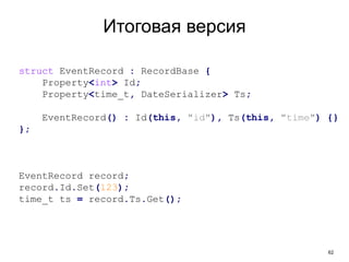 62
Итоговая версия
struct EventRecord : RecordBase {
Property<int> Id;
Property<time_t, DateSerializer> Ts;
EventRecord() : Id(this, "id"), Ts(this, "time") {}
};
EventRecord record;
record.Id.Set(123);
time_t ts = record.Ts.Get();
 
