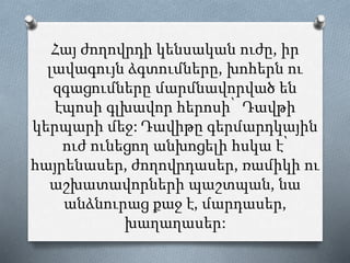 Հայ ժողովրդի կենսական ուժը, իր
լավագույն ձգտումները, խոհերն ու
զգացումները մարմնավորված են
էպոսի գլխավոր հերոսի՝ Դավթի
կերպարի մեջ: Դավիթը գերմարդկային
ուժ ունեցող անխոցելի հսկա է՝
հայրենասեր, ժողովրդասեր, ռամիկի ու
աշխատավորների պաշտպան, նա
անձնուրաց քաջ է, մարդասեր,
խաղաղասեր:
 