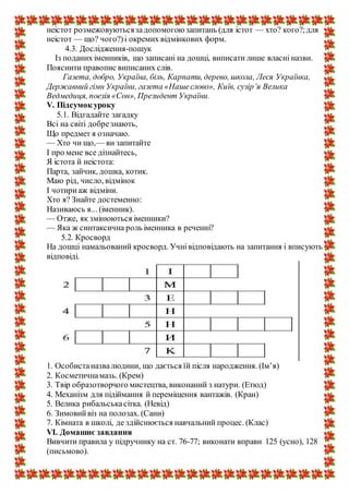 неістот розмежовуютьсязадопомогоюзапитань (для істот — хто? кого?;для
неістот — що? чого?)і окремих відмінкових форм.
4.3. Дослідження-пошук
Із поданих іменників, що записані на дошці, виписати лише власні назви.
Пояснити правопис виписаних слів.
Газета, добро, Україна, біль, Карпати, дерево, школа, Леся Українка,
Державний гімн України, газета «Нашеслово», Київ, сузір’я Велика
Ведмедиця, поезія «Сон», Президент України.
V. Підсумок уроку
5.1. Відгадайте загадку
Всі на світі добрезнають,
Що предмет я означаю.
— Хто чи що,— ви запитайте
І про мене все дізнайтесь,
Я істота й неістота:
Парта, зайчик, дошка, котик.
Маю рід, число, відмінок
І чотириаж відміни.
Хто я? Знайте достеменно:
Називаюсь я... (іменник).
— Отже, як змінюються іменники?
— Яка ж синтаксична роль іменника в реченні?
5.2. Кросворд
На дошці намальований кросворд. Учнівідповідають на запитання і вписують
відповіді.
1. Особистаназвалюдини, що дається їй після народження. (Ім’я)
2. Косметичнамазь. (Крем)
3. Твір образотворчого мистецтва, виконаний з натури. (Етюд)
4. Механізм для підіймання й переміщення вантажів. (Кран)
5. Велика рибальськасітка. (Невід)
6. Зимовийвіз на полозах. (Сани)
7. Кімната в школі, де здійснюється навчальний процес. (Клас)
VI. Домашнє завдання
Вивчити правила у підручнику на ст. 76-77; виконати вправи 125 (усно), 128
(письмово).
 