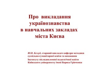 Про викладання
українознавства
в навчальних закладах
міста Києва
Ю.В. Беззуб, старший викладач кафедри методики
суспільно-...