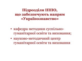 Підрозділи ІППО,
що забезпечують напрям
«Українознавство»
• кафедра методики суспільно-
гуманітарної освіти та виховання;
...