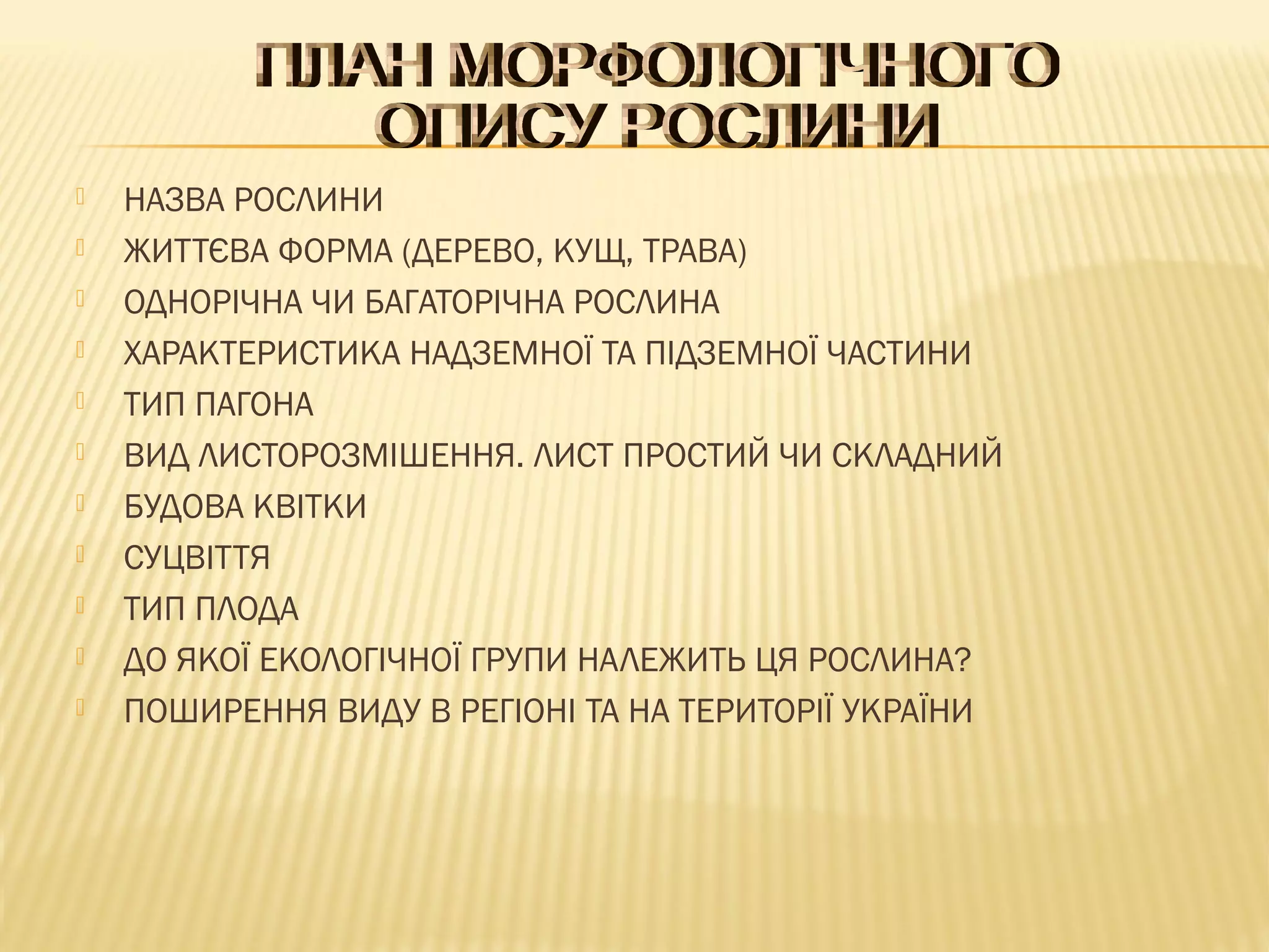  НАЗВА РОСЛИНИ
 ЖИТТЄВА ФОРМА (ДЕРЕВО, КУЩ, ТРАВА)
 ОДНОРІЧНА ЧИ БАГАТОРІЧНА РОСЛИНА
 ХАРАКТЕРИСТИКА НАДЗЕМНОЇ ТА ПІДЗЕМНОЇ ЧАСТИНИ
 ТИП ПАГОНА
 ВИД ЛИСТОРОЗМІШЕННЯ. ЛИСТ ПРОСТИЙ ЧИ СКЛАДНИЙ
 БУДОВА КВІТКИ
 СУЦВІТТЯ
 ТИП ПЛОДА
 ДО ЯКОЇ ЕКОЛОГІЧНОЇ ГРУПИ НАЛЕЖИТЬ ЦЯ РОСЛИНА?
 ПОШИРЕННЯ ВИДУ В РЕГІОНІ ТА НА ТЕРИТОРІЇ УКРАЇНИ
 