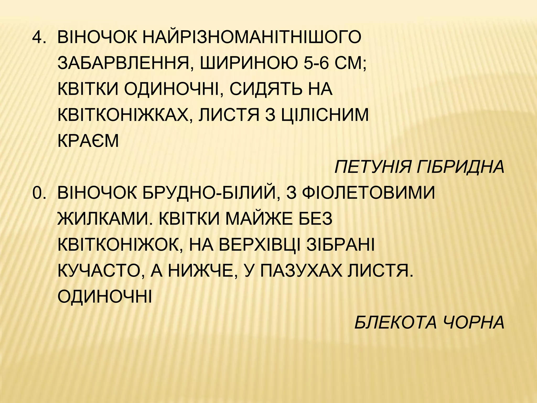 4. ВІНОЧОК НАЙРІЗНОМАНІТНІШОГО
ЗАБАРВЛЕННЯ, ШИРИНОЮ 5-6 СМ;
КВІТКИ ОДИНОЧНІ, СИДЯТЬ НА
КВІТКОНІЖКАХ, ЛИСТЯ З ЦІЛІСНИМ
КРАЄМ
ПЕТУНІЯ ГІБРИДНА
0. ВІНОЧОК БРУДНО-БІЛИЙ, З ФІОЛЕТОВИМИ
ЖИЛКАМИ. КВІТКИ МАЙЖЕ БЕЗ
КВІТКОНІЖОК, НА ВЕРХІВЦІ ЗІБРАНІ
КУЧАСТО, А НИЖЧЕ, У ПАЗУХАХ ЛИСТЯ.
ОДИНОЧНІ
БЛЕКОТА ЧОРНА
 
