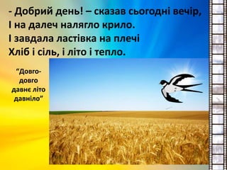 - Добрий день! – сказав сьогодні вечір,
І на далеч налягло крило.
І завдала ластівка на плечі
Хліб і сіль, і літо і тепло.
“Довго-
довго
давнє літо
давніло”
 