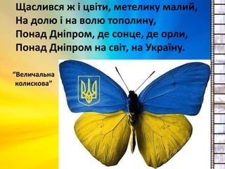 Щаслився ж і цвіти, метелику малий,
На долю і на волю тополину,
Понад Дніпром, де сонце, де орли,
Понад Дніпром на світ, на Україну.
“Величальна
колискова”
 