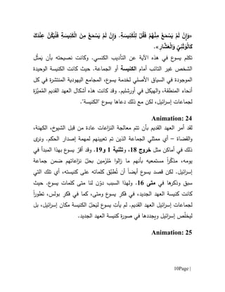 Page |11
«َ‫ك‬َ‫د‬ْ‫ن‬ِ‫ع‬ ْ‫ن‬ُ‫ك‬َ‫ي‬ْ‫ل‬َ‫ف‬ ِ‫ة‬ َ‫يس‬ِ‫ن‬َ‫ك‬ْ‫ل‬‫ا‬ َ‫ن‬ِ‫م‬ ْ‫ع‬َ‫م‬ ْ‫س‬َ‫ي‬ ْ‫م‬َ‫ل‬ ْ‫ن‬ِ‫ا‬َ‫و‬ .ِ‫ة‬ َ‫يس‬ِ‫ن‬َ‫ك‬ْ‫ل‬ِ‫ل‬ ْ‫ل‬ُ‫ق‬َ‫ف‬ ْ‫م‬ُ‫ه‬ْ‫ن‬ِ‫م‬ ْ‫ع‬َ‫م‬ ْ‫س‬َ‫ي‬ ْ‫م‬َ‫ل‬ ْ‫ن‬ِ‫ا‬َ‫و‬
ِ‫ار‬ َّ‫ش‬َ‫ع‬ْ‫ل‬‫ا‬َ‫و‬ ِّ
‫ي‬ِ‫ن‬َ‫ث‬َ‫و‬ْ‫ل‬‫ا‬َ‫ك‬.»
‫ت‬‫ك‬‫لم‬‫ع‬‫يسو‬‫اآلية‬ ‫هذه‬ ‫في‬َ‫ي‬ ‫بأن‬ ‫نصيحته‬ ‫وكانت‬ .‫الكنسي‬ ‫التأديب‬ ‫عن‬ُ‫ث‬‫م‬‫ل‬
‫غير‬ ‫الشخص‬‫ال‬‫أمام‬ ‫تائب‬‫الكنيس‬‫ة‬.‫الجماعة‬ ‫أو‬‫حيث‬‫الوحيدة‬ ‫الكنيسة‬ ‫كانت‬
‫الموجودة‬‫ال‬ ‫في‬‫سيا‬‫كل‬ ‫في‬ ‫ة‬‫ر‬‫المنتش‬ ‫اليهودية‬ ‫المجامع‬ ،‫ع‬‫يسو‬ ‫لخدمة‬ ‫األصلي‬ ‫ق‬
‫أنحاء‬‫و‬ .‫أورشليم‬ ‫في‬ ‫الهيكل‬‫و‬ ،‫المنطقة‬‫قد‬‫هذ‬ ‫كانت‬‫ه‬‫أشكال‬‫ال‬ ‫القديم‬ ‫العهد‬ُ‫م‬‫مي‬‫ة‬‫ز‬
‫لكن‬ ،‫ائيل‬‫ر‬‫إس‬ ‫لجماعات‬‫دعاها‬ ‫ذلك‬ ‫مع‬."‫"الكنيسة‬ ‫ع‬‫يسو‬
Animation: 24
‫لقد‬‫بأن‬ ‫القديم‬ ‫العهد‬ ‫أمر‬‫ت‬‫معالجة‬ ‫تم‬‫عادة‬ ‫اعات‬‫ز‬‫الن‬‫م‬‫ن‬‫قبل‬،‫الكهنة‬ ،‫خ‬‫الشيو‬
‫القضاة‬‫و‬–‫أي‬‫الجماعة‬ ‫ممثلي‬‫ل‬ ‫تعيينهم‬ ‫تم‬ ‫الذين‬‫ى‬‫ونر‬ .‫الحكم‬ ‫إصدار‬ ‫مهمة‬
‫مثل‬ ‫أماكن‬ ‫في‬ ‫ذلك‬‫خروج‬61،‫و‬‫تثنية‬6‫و‬69.‫في‬ ‫المبدأ‬ ‫بهذا‬ ‫ع‬‫يسو‬ ّ‫أقر‬ ‫وقد‬
‫يو‬‫ر‬ّ‫مذك‬ ،‫مه‬‫ا‬ُ‫م‬ ‫ا‬‫و‬‫ال‬‫ز‬ ‫ما‬ ‫بأنهم‬ ‫مستمعيه‬َ‫لز‬ّ‫بحل‬ ‫مين‬‫جماعة‬ ‫ضمن‬ ‫اعاتهم‬‫ز‬‫ن‬
‫لكن‬ .‫ائيل‬‫ر‬‫إس‬‫قصد‬‫أيض‬ ‫ع‬‫يسو‬‫ا‬ُ‫ت‬ ‫أن‬‫طب‬،‫كنيسته‬ ‫على‬ ‫كلماته‬ ‫ق‬‫أي‬‫التي‬ ‫تلك‬
‫و‬ ‫سبق‬‫ها‬‫ذكر‬‫في‬‫متى‬61.‫و‬‫ن‬ّ‫دو‬ ‫السبب‬ ‫لهذا‬‫لنا‬.‫ع‬‫يسو‬ ‫كلمات‬ ‫متى‬‫حيث‬
‫الجديد‬ ‫العهد‬ ‫كنيسة‬ ‫كانت‬ِ‫فكر‬ ‫في‬ ،ِ‫فكر‬ ‫في‬ ‫كما‬ ،‫ومتى‬ ‫ع‬‫يسو‬‫تطور‬ ،‫بولس‬‫ا‬
‫لجماعات‬‫ائيل‬‫ر‬‫إس‬.‫القديم‬ ‫العهد‬‫ي‬ ‫لم‬ِ‫أت‬َ‫لي‬ ‫ع‬‫يسو‬‫بل‬ ،‫ائيل‬‫ر‬‫إس‬ ‫مكان‬ ‫الكنيسة‬ ّ‫حل‬
ّ‫ل‬‫ليخ‬‫ويجدده‬ ‫ائيل‬‫ر‬‫إس‬ ‫ص‬.‫الجديد‬ ‫العهد‬ ‫كنيسة‬ ‫ة‬‫ر‬‫صو‬ ‫في‬ ‫ا‬
Animation: 25
 