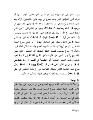 Page |11
‫وبينما‬‫اال‬ ‫إلى‬ ‫ننظر‬‫ية‬‫ر‬‫ا‬‫ر‬‫ستم‬،‫الجديد‬‫و‬ ‫القديم‬ ‫العهد‬ ‫ي‬ََ َ‫كنيست‬ ‫بين‬ٌ‫مهم‬‫أن‬
‫ال‬ ‫الدور‬ ‫ندرك‬‫م‬‫ر‬‫كز‬.‫الكنيستين‬ ‫هاتين‬ ‫بط‬‫ر‬ ‫في‬ ‫ع‬‫يسو‬ ‫يلعبه‬ ‫الذي‬ ‫ي‬‫ال‬‫و‬‫أ‬‫يقدم‬ ،
‫ا‬ ‫العهد‬‫ب‬ ‫ع‬‫يسو‬ ‫لجديد‬‫شكل‬‫عام‬‫كت‬‫حقيق‬‫ائيل‬‫ر‬‫إلس‬ ‫هللا‬ ‫اعيد‬‫و‬‫لم‬.‫ف‬‫في‬ ‫ى‬‫نر‬ ‫كما‬
‫رومية‬1:6–1‫و‬‫غالطية‬1:61–09‫الذي‬ ‫األمين‬ ‫ائيلي‬‫ر‬‫اإلس‬ ‫هو‬ ‫ع‬‫يسو‬ ،
‫هللا‬ ‫مع‬ ‫العهد‬ ‫يحفظ‬،‫و‬‫يرث‬‫كل‬‫ال‬‫بركات‬‫بها‬ ‫وعد‬ ‫التي‬‫إل‬ ‫هللا‬‫وموسى‬ ‫اهيم‬‫ر‬‫ب‬.
‫من‬ ‫نتعلم‬ ‫وكما‬‫لوقا‬6:10‫الرسل‬ ‫أعمال‬‫و‬0:16–11،‫إنه‬‫ا‬ ‫داود‬ ‫ابن‬‫لذي‬
‫يسترد‬‫ك‬‫ر‬‫سي‬‫داود‬‫و‬‫ويهوذا‬ ‫ائيل‬‫ر‬‫إس‬ ‫على‬ ‫يملك‬.‫و‬‫يقطع‬ ‫لم‬‫الصلة‬ ‫ع‬‫يسو‬
‫ب‬.‫الماضي‬‫بل‬‫ه‬‫و‬.‫فيها‬ ‫كماال‬ ‫األكثر‬ ‫الخادم‬‫و‬ ‫العضو‬ ،‫القديم‬ ‫العهد‬ ‫كنيسة‬ ‫ذروة‬
‫و‬‫ثانيا‬،‫إن‬‫ع‬‫يسو‬‫الجديد‬ ‫العهد‬ ‫كنيسة‬ ‫مؤسس‬،‫أي‬‫الذي‬ ‫الشخص‬‫حقق‬
‫التجديد‬‫و‬ ‫اإلصالح‬َ‫ذ‬‫الل‬ّ‫حو‬ ‫ين‬‫ال‬‫الفاشل‬ ‫القديم‬ ‫العهد‬ ‫كنيسة‬‫ة‬‫العهد‬ ‫كنيسة‬ ‫إلى‬
‫و‬ .‫الجديد‬‫ت‬‫دعو‬‫ه‬‫األ‬‫سفار‬‫س‬ّ‫المقد‬‫ة‬‫الكنيسة‬ ‫أس‬‫ر‬‫في‬‫أفسس‬5:01‫و‬‫كولوسي‬
6:61.‫و‬‫عريس‬‫الكنيسة‬‫في‬‫أفسس‬5:00–11‫ورؤيا‬69:6-61.‫ن‬‫وعي‬
‫الكنيسة‬ ‫نفسه‬ ‫ع‬‫يسو‬‫لتتلقى‬‫سلط‬‫ت‬‫ه‬‫ضة‬‫فو‬ُ‫الم‬‫اإل‬ ‫في‬‫رسال‬ُ‫الع‬ ‫ية‬‫في‬ ‫ظمى‬‫متى‬
01:61–01.‫و‬‫يحب‬‫عليها‬ ‫افق‬‫و‬‫ي‬ ،‫الكنيسة‬ ‫ع‬‫يسو‬.‫السلطان‬ ‫ويعطيها‬ ،
Ling: 26
‫إن‬‫ها‬‫جوهر‬ ‫في‬ ‫هي‬ ‫المسيح‬ ‫ع‬‫بيسو‬ ‫القديم‬ ‫العهد‬ ‫كنيسة‬ ‫عالقة‬،‫لبها‬ ‫في‬ ،‫نفس‬
‫المسيح‬ ‫ع‬‫بيسو‬ ‫الجديد‬ ‫العهد‬ ‫كنيسة‬ ‫عالقة‬‫تمام‬‫ا‬.‫و‬‫يبدو‬ ‫قد‬‫مصطلح‬‫كنيسة‬
‫يب‬‫ر‬‫غ‬ ‫القديم‬ ‫العهد‬‫ا‬‫ما‬ ‫نوعا‬‫الكنيسة‬ ‫أن‬ ‫نظن‬ ‫فقد‬ .‫المسيحيين‬ ‫لبعض‬ ‫بالنسبة‬
ُ‫و‬ِ‫ل‬‫الخمسي‬ ‫يوم‬ ‫في‬ ‫دت‬‫ال‬ ‫أعمال‬ ‫في‬ ‫ن‬‫رس‬‫ل‬2‫لكن‬ .‫إذ‬‫ا‬‫نا‬‫ر‬ّ‫فك‬‫ب‬‫كشعب‬ ‫الكنيسة‬
‫عهد‬ ‫معه‬ ‫قطع‬ ‫الذي‬ ‫هللا‬‫ا‬‫ع‬‫يسو‬ ‫الرب‬ ‫عمل‬ ‫خالل‬ ‫من‬ ‫فداه‬ ‫الذي‬ ‫هللا‬ ‫شعب‬ ،
 