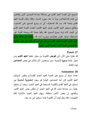 Page |12
،‫المسيح‬‫فإن‬‫القديم‬ ‫العهد‬ ‫كنيسة‬‫هي‬‫ن‬‫يتطلعو‬ ‫الذين‬ ‫المؤمنين‬ ‫جماعة‬ ‫ببساطة‬
‫إ‬ ‫إلى‬‫تم‬‫ا‬‫م‬‫هللا‬‫لل‬‫يوم‬ ‫خالص‬‫ا‬‫ما‬‫عند‬‫مجيء‬ّ‫المسي‬‫العهد‬ ‫كنيسة‬ ‫وثقت‬ ‫وهكذا‬ .‫ا‬
،‫هللا‬ ‫بنعمة‬ ‫القديم‬‫ب‬،‫المسفوك‬ ‫هللا‬ ‫دم‬‫أي‬.‫الصليب‬ ‫على‬ ‫المسيح‬ ‫ع‬‫يسو‬ ‫دم‬
‫ويتطلع‬،‫القديم‬ ‫العهد‬ ‫مسيحيو‬‫القديم‬ ‫العهد‬ ‫كنيسة‬ ‫أعضاء‬ ،‫القديم‬ ‫العهد‬ ‫مؤمنو‬
‫إ‬‫لى‬‫ال‬‫عمل‬‫التام‬‫ب‬‫ر‬‫ل‬‫نا‬.‫المسيح‬ ‫ع‬‫يسو‬‫فقد‬‫ورحمته‬ ‫هللا‬ ‫بنعمة‬ ‫ا‬‫و‬‫وثق‬‫القوية‬‫غير‬
ُ‫الم‬َ‫ست‬َ‫ح‬‫ق‬‫ة‬‫ويتب‬ ‫خطاياهم‬ ‫ان‬‫ر‬‫غف‬ ‫ا‬‫و‬‫لينال‬ ،.‫هللا‬ ‫أمام‬ ‫ا‬‫و‬‫رر‬،‫وهكذا‬‫مؤمن‬ ‫عالقة‬ ‫إن‬
‫القديم‬ ‫العهد‬،‫هللا‬ ‫مع‬ ‫القديم‬ ‫العهد‬ ‫وكنيسة‬‫المسألة‬ ‫لب‬ ‫في‬،‫هي‬‫نفس‬‫عالقتنا‬
‫ب‬‫كمؤمني‬ ‫ا.هل‬‫الجديد‬ ‫العهد‬.‫الجديد‬ ‫العهد‬ ‫وكنيسة‬
Panel: 27
‫لقد‬،‫اآلن‬ ‫حتى‬ ‫نا‬‫ر‬‫نظ‬‫إلى‬‫تفويض‬‫من‬ ‫الكنيسة‬‫معيار‬‫خلفي‬‫ة‬‫القديم‬ ‫العهد‬‫ومن‬
‫معيار‬‫خدمة‬‫ع‬‫يسو‬‫األ‬.‫رضية‬‫نحن‬‫مستعد‬‫و‬‫ن‬‫اآلن‬‫ل‬‫نت‬‫أم‬‫ل‬‫في‬‫بعض‬‫ال‬‫مضامين‬
‫النقاط‬ ‫لهذه‬.
Animation: 28
‫ائيل‬‫ر‬‫إلس‬ ‫وتطور‬ ‫كإصالح‬ ‫الجديد‬ ‫العهد‬ ‫كنيسة‬ ‫ن‬ّ‫عي‬ ‫ع‬‫يسو‬ ‫أن‬ ‫ندرك‬ ‫عندما‬
‫فإن‬ ،‫القديم‬ ‫العهد‬‫أ‬‫ال‬ ‫حد‬‫مض‬‫ا‬‫مين‬‫ه‬ ‫الهامة‬‫و‬‫وجود‬‫أساسية‬ ‫ارية‬‫ر‬‫استم‬‫بين‬
‫العهد‬ ‫في‬ ‫المسيحية‬ ‫الكنيسة‬‫و‬ ‫القديم‬ ‫العهد‬ ‫في‬ ‫ائيل‬‫ر‬‫إس‬‫نتوقع‬ ‫أن‬ ‫ويجب‬ .‫الجديد‬،
،‫عمليا‬.‫القديم‬ ‫العهد‬ ‫جذور‬ ‫تعكس‬ ‫أن‬ ‫الجديد‬ ‫العهد‬ ‫في‬ ‫هللا‬ ‫شعب‬ ‫جماعة‬ ‫من‬
‫و‬،‫بالطبع‬‫بعض‬ ‫إن‬‫األ‬‫مور‬‫مختلفة‬‫و‬ ،‫يهتم‬‫الجديد‬ ‫العهد‬‫ة‬‫ر‬‫باإلشا‬‫لتلك‬
‫التغي‬‫ي‬‫أيض‬ ‫م‬ّ‫ل‬‫يع‬ ‫لكنه‬ ،‫ات‬‫ر‬‫ا‬‫حد‬ ‫إلى‬ ‫ائيل‬‫ر‬‫إس‬ ‫تشبه‬ ‫الكنيسة‬ ‫أن‬.‫بعيد‬
 