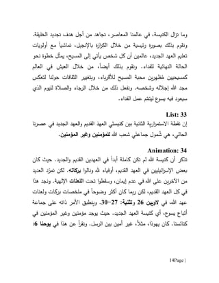 Page |14
‫وما‬‫ت‬‫الكنيسة‬ ‫ال‬‫ز‬،‫المعاصر‬ ‫عالمنا‬ ‫في‬،‫تجاهد‬.‫الخليقة‬ ‫تجديد‬ ‫هدف‬ ‫أجل‬ ‫من‬
‫و‬‫ئيسية‬‫ر‬ ‫ة‬‫ر‬‫بصو‬ ‫بذلك‬ ‫نقوم‬‫خالل‬ ‫من‬ِ‫الك‬،‫باإلنجيل‬ ‫ة‬‫ز‬‫ا‬‫ر‬‫مع‬ ‫تماشيا‬‫أولويات‬
‫المسيح‬ ‫إلى‬ ‫يأتي‬ ‫شخص‬ ‫كل‬ ‫أن‬ ‫عالمين‬ ،‫الجديد‬ ‫العهد‬ ‫تعليم‬،‫ي‬ّ‫ث‬‫م‬‫نحو‬ ‫خطوة‬ ‫ل‬
‫ال‬‫النهائية‬ ‫حالة‬‫للفداء‬‫أيض‬ ‫بذلك‬ ‫ونقوم‬ .‫ا‬،‫خالل‬ ‫من‬‫العالم‬ ‫في‬ ‫العيش‬
‫كمسيحيين‬ُ‫م‬ِ‫ه‬‫ظ‬‫ل‬ ‫المسيح‬ ‫محبة‬ ‫ين‬‫ر‬‫باء‬‫ر‬‫ألق‬‫و‬ ،‫ب‬‫ال‬ ‫تغيير‬‫ثق‬‫ا‬‫ف‬‫لتعكس‬ ‫حولنا‬ ‫ات‬
‫هللا‬ ‫مجد‬‫إجالله‬‫و‬‫شخص‬‫ذلك‬ ‫ونفعل‬ .‫ه‬‫خالل‬ ‫من‬‫الذي‬ ‫لليوم‬ ‫الصالة‬‫و‬ ‫الرجاء‬
‫سي‬‫عود‬‫فيه‬.‫الفداء‬ ‫عمل‬ ‫م‬ّ‫ليتم‬ ‫ع‬‫يسو‬
List: 33
‫إن‬‫كنيس‬ ‫بين‬ ‫الثانية‬ ‫ية‬‫ر‬‫ا‬‫ر‬‫االستم‬ ‫نقطة‬‫ي‬َ‫ت‬‫الق‬ َ‫العهد‬‫و‬ ‫ديم‬‫العهد‬‫نا‬‫ر‬‫عص‬ ‫في‬ ‫الجديد‬
،‫الحالي‬ُ‫ش‬ ‫هي‬َ‫جماعت‬ ‫مول‬‫هللا‬ ‫شعب‬ ‫ي‬‫ل‬‫ل‬‫مؤمنين‬‫وغير‬‫ال‬‫مؤمنين‬.
Animation: 34
‫أن‬ ‫تذكر‬‫هللا‬ ‫كنيسة‬‫كاملة‬ ‫تكن‬ ‫لم‬‫أبدا‬‫الجديد‬‫و‬ ‫القديم‬ ‫العهدين‬ ‫في‬.‫كان‬ ‫حيث‬
‫ائيليين‬‫ر‬‫اإلس‬ ‫بعض‬‫ا‬‫و‬‫ونال‬ ‫.هل‬ ‫أوفياء‬ ،‫القديم‬ ‫العهد‬ ‫في‬‫بركاته‬‫لكن‬ .‫العديد‬ ‫د‬ّ‫تمر‬
‫اآل‬ ‫من‬‫ين‬‫ر‬‫خ‬‫عل‬‫هللا‬ ‫ى‬‫في‬‫تحت‬ ‫ا‬‫و‬‫وسقط‬ ،‫إيمان‬ ‫عدم‬‫اللعنات‬.‫اإللهية‬‫و‬‫هذا‬ ‫نجد‬
‫لكن‬ ،‫القديم‬ ‫العهد‬ ‫كل‬ ‫في‬‫كان‬ ‫بما‬‫ر‬‫وضوح‬ ‫أكثر‬‫ا‬‫ولعنات‬ ‫بركات‬ ‫ملخصات‬ ‫في‬
‫في‬ ،‫هللا‬ ‫عهد‬‫الويين‬01‫و‬:‫تثنية‬07-11.‫جماعة‬ ‫على‬ ‫ذاته‬ ‫األمر‬ ‫وينطبق‬
،‫ع‬‫يسو‬ ‫أتباع‬‫أي‬.‫الجديد‬ ‫العهد‬ ‫كنيسة‬‫يوجد‬ ‫حيث‬‫مؤمنين‬‫و‬‫غير‬‫ا‬‫في‬ ‫لمؤمنين‬
‫يهوذا‬ ‫كان‬ .‫كنائسنا‬،‫مثال‬ ،‫أ‬‫ر‬‫ونق‬ .‫الرسل‬ ‫بين‬ ‫أمين‬ ‫غير‬‫عن‬‫ه‬‫ذا‬‫في‬‫يوحنا‬1:
 