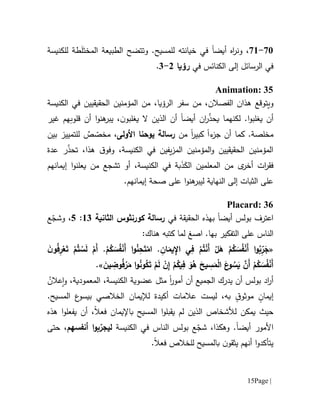 Page |15
71-76‫أيض‬ ‫اه‬‫ر‬‫ون‬ ،‫ا‬‫و‬ .‫للمسيح‬ ‫خيانته‬ ‫في‬‫تتضح‬َ‫المخت‬ ‫الطبيعة‬َ‫ل‬‫للكنيسة‬ ‫طة‬
‫إلى‬ ‫الرسائل‬ ‫في‬‫ال‬‫كنائس‬‫في‬‫رؤيا‬0-1.
Animation: 35
‫و‬‫يتوقع‬‫الفصالن‬ ‫هذان‬،،‫الرؤيا‬ ‫سفر‬ ‫من‬‫الحق‬ ‫المؤمنين‬ ‫من‬‫الكنيسة‬ ‫في‬ ‫يقيين‬
‫أيض‬ ‫ان‬‫ر‬ّ‫ذ‬‫يح‬ ‫لكنهما‬ .‫ا‬‫و‬‫يغلب‬ ‫أن‬‫ا‬‫ن‬‫يغلبو‬ ‫ال‬ ‫الذين‬ ‫أن‬،‫هنو‬‫يبر‬‫ا‬‫غير‬ ‫قلوبهم‬ ‫أن‬
.‫مخلصة‬‫أن‬ ‫كما‬‫ء‬‫جز‬‫ا‬‫كبير‬‫ا‬‫من‬‫األولى‬ ‫يوحنا‬ ‫رسالة‬،ٌ‫ص‬ ّ‫مخص‬‫بين‬ ‫للتمييز‬
،‫الكنيسة‬ ‫في‬ ‫يفين‬‫ز‬‫الم‬ ‫المؤمنين‬‫و‬ ‫الحقيقيين‬ ‫المؤمنين‬ّ‫ذ‬‫تح‬ ،‫هذا‬ ‫ق‬‫وفو‬‫عدة‬ ‫ر‬
َ‫الك‬ ‫المعلمين‬ ‫من‬ ‫ى‬‫أخر‬ ‫ات‬‫ر‬‫فق‬َ‫ذ‬،‫الكنيسة‬ ‫في‬ ‫بة‬‫تشجع‬ ‫أو‬‫م‬‫ن‬‫ي‬‫إيمانهم‬ ‫ا‬‫و‬‫علن‬
‫ع‬ ‫ا‬‫و‬‫هن‬‫ليبر‬ ‫النهاية‬ ‫إلى‬ ‫الثبات‬ ‫على‬‫لى‬.‫إيمانهم‬ ‫صحة‬
Placard: 36
‫أيض‬ ‫بولس‬ ‫اعترف‬‫ا‬‫الحقيقة‬ ‫بهذه‬‫في‬‫رسالة‬‫كورنثوس‬‫الثانية‬61:5،‫ع‬ّ‫وشج‬
‫التفكير‬ ‫على‬ ‫الناس‬‫ب‬‫ا‬ .‫ها‬‫صغ‬‫كتب‬ ‫لما‬‫ه‬:‫هناك‬
«ِ‫ف‬ ْ‫م‬ُ‫ت‬ْ‫ن‬َ‫أ‬ ْ‫ل‬َ‫ه‬ ْ‫م‬ُ‫ك‬ َ‫س‬ُ‫ف‬ْ‫ن‬َ‫أ‬ ‫ا‬‫و‬ُ‫ب‬ِّ‫ر‬َ‫ج‬ِ‫ان‬َ‫يم‬ِ‫اإل‬ ‫ي‬.َ‫ن‬‫و‬ُ‫ف‬ِ‫ر‬ْ‫ع‬َ‫ت‬ ْ‫م‬ُ‫ت‬ ْ‫س‬َ‫ل‬ ْ‫َم‬‫أ‬ .ْ‫م‬ُ‫ك‬ َ‫س‬ُ‫ف‬ْ‫ن‬َ‫أ‬ ‫ا‬‫و‬ُ‫ن‬ِ‫ح‬َ‫ت‬ْ‫ام‬
َ‫ين‬ ِ‫وض‬ُ‫ف‬ْ‫ر‬َ‫م‬ ‫ا‬‫و‬ُ‫ن‬‫و‬ُ‫ك‬َ‫ت‬ ْ‫م‬َ‫ل‬ ْ‫ن‬ِ‫إ‬ ْ‫م‬ُ‫يك‬ِ‫ف‬ َ‫و‬ُ‫ه‬ َ‫يح‬ ِ‫س‬َ‫م‬ْ‫ل‬‫ا‬ َ‫ع‬‫و‬ ُ‫س‬َ‫ي‬ َّ‫َن‬‫أ‬ ْ‫م‬ُ‫ك‬ َ‫س‬ُ‫ف‬ْ‫ن‬َ‫أ‬».
‫يدرك‬ ‫أن‬ ‫بولس‬ ‫اد‬‫ر‬‫أ‬‫الجميع‬‫أمور‬ ‫أن‬‫ا‬‫الكن‬ ‫عضوية‬ ‫مثل‬‫ي‬ُ‫عالن‬‫ا‬‫و‬ ،‫المعمودية‬ ،‫سة‬
ٍ‫إيمان‬ٍ‫ق‬‫موثو‬‫ليست‬ ،‫به‬‫عالمات‬‫أ‬‫كيدة‬‫ل‬.‫المسيح‬ ‫ع‬‫بيسو‬ ‫الخالصي‬ ‫إليمان‬
‫ل‬ ‫يمكن‬ ‫حيث‬‫باإليمان‬ ‫المسيح‬ ‫ا‬‫و‬‫يقبل‬ ‫لم‬ ‫الذين‬ ‫ألشخاص‬‫فعال‬،‫أن‬‫يفعلو‬‫ا‬‫هذه‬
‫أيض‬ ‫األمور‬‫ا‬.‫وهك‬‫ذ‬،‫ا‬‫بولس‬ ‫ع‬ّ‫شج‬‫في‬ ‫الناس‬‫الكنيسة‬‫ل‬‫ي‬ّ‫جر‬‫ب‬‫ا‬‫و‬‫أنفسهم‬،‫حتى‬
‫ي‬ ‫أنهم‬ ‫ا‬‫و‬‫يتأكد‬‫ثق‬‫ن‬‫و‬‫ب‬‫المسيح‬‫لل‬‫خالص‬‫فعال‬.
 