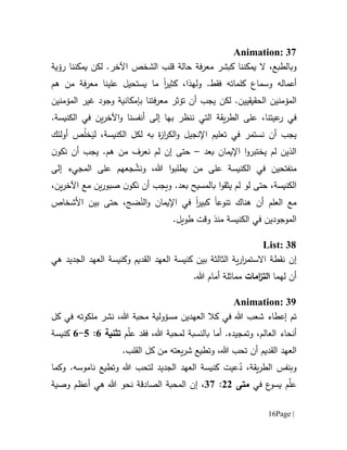 Page |16
Animation: 37
‫و‬‫يمكننا‬ ‫ال‬ ،‫بالطبع‬‫كبشر‬‫م‬‫ع‬‫رف‬‫ة‬.‫اآلخر‬ ‫الشخص‬ ‫قلب‬ ‫حالة‬‫لكن‬‫ر‬ ‫يمكننا‬‫ؤية‬
‫وسم‬ ‫أعماله‬‫ا‬‫كلماته‬ ‫ع‬‫فقط‬.‫و‬‫ل‬‫ه‬‫ذ‬،‫ا‬‫كثير‬‫ا‬‫هم‬ ‫من‬ ‫فة‬‫ر‬‫مع‬ ‫علينا‬ ‫يستحيل‬ ‫ما‬
‫المؤمن‬‫ي‬‫الحقيقي‬ ‫ن‬‫ي‬‫معرفتنا‬ ‫تؤثر‬ ‫أن‬ ‫يجب‬ ‫لكن‬ .‫ن‬‫ب‬‫غير‬ ‫وجود‬ ‫إمكانية‬‫ال‬‫مؤمنين‬
‫في‬‫عيت‬‫ر‬‫ننظر‬ ‫التي‬ ‫يقة‬‫ر‬‫الط‬ ‫على‬ ،‫نا‬‫ب‬.‫الكنيسة‬ ‫في‬ ‫ين‬‫ر‬‫اآلخ‬‫و‬ ‫أنفسنا‬ ‫إلى‬ ‫ها‬
‫أن‬ ‫يجب‬،‫الكنيسة‬ ‫لكل‬ ‫به‬ ‫ة‬‫ز‬‫ا‬‫ر‬‫الك‬‫و‬ ‫اإلنجيل‬ ‫تعليم‬ ‫في‬ ‫نستمر‬‫ل‬َ‫ي‬ُ‫ل‬‫خ‬‫أولئك‬ ‫ص‬
‫بعد‬ ‫اإليمان‬ ‫ا‬‫و‬‫يختبر‬ ‫لم‬ ‫الذين‬–‫حتى‬‫إن‬‫ل‬‫م‬‫ن‬‫نكو‬ ‫أن‬ ‫يجب‬ .‫هم‬ ‫من‬ ‫نعرف‬
‫م‬‫ن‬‫الكنيسة‬ ‫في‬ ‫فتحين‬‫على‬‫من‬‫يطلبو‬‫ا‬‫إلى‬ ‫المجيء‬ ‫على‬ ‫جعهم‬ ّ‫ونش‬ ،‫هللا‬
،‫الكنيسة‬‫لو‬ ‫حتى‬‫ل‬‫م‬‫ي‬‫ث‬‫ا‬‫و‬‫ق‬‫ب‬‫اآلخر‬ ‫مع‬ ‫ين‬‫ر‬‫صبو‬ ‫ن‬‫نكو‬ ‫أن‬ ‫ويجب‬ .‫بعد‬ ‫المسيح‬،‫ين‬
‫ال‬ ‫مع‬‫أن‬ ‫علم‬‫هناك‬‫تنوع‬‫ا‬‫كبير‬‫ا‬ُ‫الن‬‫و‬ ‫اإليمان‬ ‫في‬‫األشخاص‬ ‫بين‬ ‫حتى‬ ،‫ضج‬
.‫طويل‬ ‫وقت‬ ‫منذ‬ ‫الكنيسة‬ ‫في‬ ‫الموجودين‬
List: 38
‫إن‬‫هي‬ ‫الجديد‬ ‫العهد‬ ‫وكنيسة‬ ‫القديم‬ ‫العهد‬ ‫كنيسة‬ ‫بين‬ ‫الثالثة‬ ‫ية‬‫ر‬‫ا‬‫ر‬‫االستم‬ ‫نقطة‬
‫لهما‬ ‫أن‬‫ا‬‫ام‬‫ز‬‫لت‬‫ات‬.‫هللا‬ ‫أمام‬ ‫مماثلة‬
Animation: 39
‫إ‬ ‫تم‬‫عط‬‫اء‬‫هللا‬ ‫شعب‬‫في‬ ‫ملكوته‬ ‫نشر‬ ،‫هللا‬ ‫محبة‬ ‫مسؤولية‬ ‫العهدين‬ ‫كال‬ ‫في‬‫كل‬
‫أنحاء‬‫أما‬ .‫وتمجيده‬ ،‫العالم‬‫بالنسبة‬،‫هللا‬ ‫لمحبة‬‫م‬ّ‫ل‬‫ع‬ ‫فقد‬‫تثنية‬1:5-1‫كنيسة‬
‫القديم‬ ‫العهد‬‫ت‬ ‫أن‬‫و‬ ،‫هللا‬ ‫حب‬‫ت‬‫ط‬‫ي‬‫يعته‬‫ر‬‫ش‬ ‫ع‬‫القلب‬ ‫كل‬ ‫من‬.
‫و‬‫ب‬‫نفس‬‫وتطيع‬ ‫هللا‬ ‫لتحب‬ ‫الجديد‬ ‫العهد‬ ‫كنيسة‬ ‫عيت‬ُ‫د‬ ،‫يقة‬‫ر‬‫الط‬‫ناموسه‬‫وكما‬ .
‫ي‬ ‫م‬ّ‫ل‬‫ع‬‫في‬ ‫ع‬‫سو‬‫متى‬00:17‫وصية‬ ‫أعظم‬ ‫هي‬ ‫هللا‬ ‫نحو‬ ‫الصادقة‬ ‫المحبة‬ ‫إن‬ ،
 