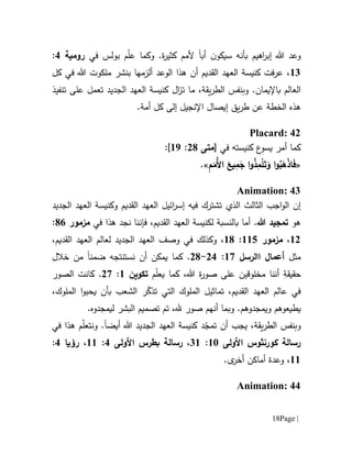 Page |18
‫سي‬ ‫بأنه‬ ‫اهيم‬‫ر‬‫إب‬ ‫هللا‬ ‫وعد‬‫ن‬‫كو‬‫أب‬‫ا‬‫في‬ ‫بولس‬ ‫م‬ّ‫ل‬‫ع‬ ‫وكما‬ .‫ة‬‫ر‬‫كثي‬ ‫ألمم‬‫ر‬‫ومية‬1:
61‫كل‬ ‫في‬ ‫هللا‬ ‫ملكوت‬ ‫بنشر‬ ‫ألزمها‬ ‫الوعد‬ ‫هذا‬ ‫أن‬ ‫القديم‬ ‫العهد‬ ‫كنيسة‬ ‫عرفت‬ ،
.‫باإليمان‬ ‫العالم‬‫و‬‫ب‬‫نفس‬‫ما‬ ،‫يقة‬‫ر‬‫الط‬‫ت‬‫الجديد‬ ‫العهد‬ ‫كنيسة‬ ‫ال‬‫ز‬‫على‬ ‫تعمل‬‫تنف‬‫ي‬‫ذ‬
‫هذ‬‫ه‬‫الخط‬‫ة‬.‫أمة‬ ‫كل‬ ‫إلى‬ ‫اإلنجيل‬ ‫إيصال‬ ‫يق‬‫ر‬‫ط‬ ‫عن‬
Placard: 42
‫في‬ ‫كنيسته‬ ‫ع‬‫يسو‬ ‫أمر‬ ‫كما‬[‫متى‬01:69]:
«ُ‫ب‬َ‫ه‬ْ‫ذ‬‫ا‬َ‫ف‬ِ‫م‬َ‫ُم‬‫أل‬‫ا‬ َ‫يع‬ِ‫م‬َ‫ج‬ ‫ا‬‫و‬ُ‫ذ‬ِ‫م‬ْ‫ل‬َ‫ت‬َ‫و‬ ‫ا‬‫و‬».
Animation: 43
‫إن‬‫فيه‬ ‫تشترك‬ ‫الذي‬ ‫الثالث‬ ‫اجب‬‫و‬‫ال‬‫القديم‬ ‫العهد‬ ‫ائيل‬‫ر‬‫إس‬‫و‬‫الجديد‬ ‫العهد‬ ‫كنيسة‬
‫هو‬‫هللا‬ ‫تمجيد‬.‫أما‬،‫القديم‬ ‫العهد‬ ‫لكنيسة‬ ‫بالنسبة‬‫فإننا‬‫في‬ ‫هذا‬ ‫نجد‬‫مزمور‬11:
60،‫مزمور‬665:61،‫في‬ ‫وكذلك‬‫و‬‫ص‬‫ف‬‫ا‬ ‫العهد‬ ‫لعالم‬ ‫الجديد‬ ‫العهد‬،‫لقديم‬
‫مثل‬‫االرسل‬ ‫أعمال‬67:01-01.‫كما‬‫خالل‬ ‫من‬ ‫ضمنا‬ ‫نستنتجه‬ ‫أن‬ ‫يمكن‬
ِ‫حقيقة‬‫مخلوق‬ ‫أننا‬‫ي‬‫م‬ّ‫ل‬‫يع‬ ‫كما‬ ،‫هللا‬ ‫ة‬‫ر‬‫صو‬ ‫على‬ ‫ن‬‫تكوين‬6:07.‫الصور‬ ‫كانت‬
‫تماثيل‬ ،‫القديم‬ ‫العهد‬ ‫عالم‬ ‫في‬‫ا‬‫لملوك‬‫التي‬‫يحبو‬ ‫بأن‬ ‫الشعب‬ ‫ر‬ّ‫تذك‬‫الملوك‬ ‫ا‬،
.‫ويمجدوهم‬ ‫يطيعوهم‬‫ا‬ ‫تصميم‬ ‫تم‬ ،‫.هل‬ ‫صور‬ ‫أنهم‬ ‫وبما‬.‫ليمجدوه‬ ‫لبشر‬
‫وب‬‫نفس‬،‫يقة‬‫ر‬‫الط‬‫يجب‬‫د‬ّ‫تمج‬ ‫أن‬‫أيض‬ ‫هللا‬ ‫الجديد‬ ‫العهد‬ ‫كنيسة‬‫ا‬‫و‬ .‫م‬ّ‫ل‬‫نتع‬‫هذا‬‫في‬
‫األولى‬ ‫كورنثوس‬ ‫رسالة‬61:16،‫رسالة‬‫بطرس‬‫األولى‬1:66،‫رؤيا‬1:
66،‫و‬‫عدة‬.‫ى‬‫أخر‬ ‫أماكن‬
Animation: 44
 