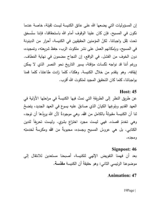 Page |19
‫إن‬‫ثقيلة‬ ‫ليست‬ ‫الكنيسة‬ ‫عاتق‬ ‫على‬ ‫هللا‬ ‫يضعها‬ ‫التي‬ ‫المسؤوليات‬،‫خاصة‬‫عن‬‫دما‬
‫علينا‬ ‫كان‬ ‫فإن‬ .‫المسيح‬ ‫في‬ ‫ن‬‫نكو‬‫الو‬‫ق‬‫و‬‫ف‬ ،‫باستحقاقنا‬ ‫هللا‬ ‫أمام‬ ‫ف‬‫إننا‬َ‫سح‬ُ‫سن‬‫ق‬
ِ‫ث‬ ‫تحت‬َ‫ق‬ّ‫لكن‬ .‫اجباتنا‬‫و‬ ‫ل‬‫المؤمن‬‫ي‬‫الحقيقي‬ ‫ن‬‫ي‬‫الكنيسة‬ ‫في‬ ‫ن‬،‫الدينونة‬ ‫من‬ ‫ار‬‫ر‬‫أح‬
‫المسيح‬ ‫في‬‫وبإمكانهم‬ ،‫ال‬ِ‫ح‬ ،‫الرب‬ ‫ملكوت‬ ‫نشر‬ ‫على‬ ‫عمل‬‫و‬ ،‫يعته‬‫ر‬‫ش‬ ‫فظ‬‫ت‬‫مج‬‫ي‬‫د‬،‫ه‬
‫ن‬‫دو‬‫ال‬،‫اقع‬‫و‬‫ال‬ ‫في‬ .‫الفشل‬ ‫من‬ ‫خوف‬‫إن‬‫ال‬‫نجاح‬‫ن‬‫مضمو‬‫نهاية‬ ‫في‬‫طاف‬َ‫الم‬.
‫و‬َ‫ن‬ ‫اجه‬‫و‬‫ن‬ ‫قد‬ ‫أننا‬ ‫غم‬‫ر‬َ‫ك‬‫سات‬‫مؤ‬،‫قتة‬‫يسير‬‫ا‬ ‫نحو‬ ‫يخ‬‫ر‬‫التا‬‫ل‬‫نصر‬‫يمكن‬ ‫ال‬ ‫الذي‬
‫إيقافه‬.‫الكنيسة‬ ‫خالل‬ ‫من‬ ‫يتقدم‬ ‫وهو‬ .‫وهك‬‫ذ‬‫ا‬‫كلما‬ ،‫ادت‬‫ز‬‫طاع‬‫كلما‬ ،‫تنا‬‫قمنا‬
‫اجباتنا‬‫و‬‫ب‬،‫كان‬ ‫كلما‬‫ال‬‫تحقيق‬‫المجيد‬‫لملكوت‬‫هللا‬.‫أقرب‬
Host: 45
‫ي‬‫ر‬‫الط‬ ‫إلى‬ ِ‫النظر‬ ‫يق‬‫ر‬‫ط‬ ‫عن‬‫في‬ ‫لية‬َ‫األو‬ ‫ها‬ِ‫احل‬‫ر‬‫م‬ ‫في‬ ُ‫ة‬‫الكنيس‬ ‫فيها‬ ْ‫نمت‬ ‫التي‬ ِ‫قة‬
ُ‫يتضح‬ ،‫الجديد‬ ‫العهد‬ ‫في‬ ‫ع‬‫يسو‬ ‫عليه‬ َ‫صادق‬ ‫الذي‬ َ‫الكيان‬ ‫ها‬ِ‫وبلوغ‬ ‫القديم‬ ‫العهد‬
‫من‬ ِ‫بالكامل‬ ٌ‫ة‬‫مقبول‬ َ‫ة‬‫الكنيس‬ ‫أن‬ ‫لنا‬‫هللا‬،‫توجد‬ ‫أن‬ ‫ها‬ُ‫يد‬‫ر‬‫ي‬ َ‫هللا‬ ‫ألن‬ ٌ‫موجودة‬ ‫وهي‬ .
‫ولي‬ . ٍ‫ي‬‫بشر‬ ٍ‫ع‬‫ا‬‫ر‬‫اخت‬ ‫مجرد‬ ‫ليست‬ ‫فهي‬ .‫ه‬َ‫قصد‬ ُ‫تخدم‬ ‫وهي‬‫يف‬‫ر‬‫تح‬ ‫ست‬‫ا‬‫للدين‬
‫من‬ ٌ‫ة‬‫محبوب‬ ،‫ه‬ِ‫وجسد‬ ِ‫ح‬‫المسي‬ ُ‫عروس‬ ‫هي‬ ‫بل‬ .‫الكتابي‬‫هللا‬‫ه‬ِ‫لخدمت‬ ٌ‫ة‬‫ومكرس‬
.‫ه‬ِ‫ومجد‬
Signpost: 46
‫أن‬ ‫بعد‬‫فهم‬‫نا‬‫ا‬‫لتفويض‬‫اإللهي‬‫للكنيسة‬،‫أصبحنا‬‫مستعدين‬‫لال‬‫نتق‬‫ا‬‫إلى‬ ‫ل‬
ُ‫ة‬‫حقيق‬ ‫وهو‬ :‫الثاني‬ ‫ئيسي‬‫ر‬‫ال‬ ‫موضوعنا‬‫الكنيسة‬ ‫أن‬‫سة‬ّ‫مقد‬.
Animation: 47
 