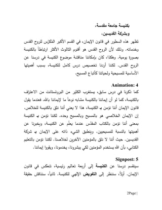 Page |2
،‫مقدسة‬ ‫جامعة‬ ‫بكنيسة‬
،‫القديسين‬ ‫وبشركة‬
‫ظهر‬َ‫ت‬‫اإليمان‬ ‫ن‬‫قانو‬ ‫في‬ ‫السطور‬ ‫هذه‬،‫الق‬ ‫في‬‫سم‬‫األ‬‫كبر‬ُ‫الم‬‫س‬ّ‫كر‬‫ل‬‫القدس‬ ‫ح‬‫لرو‬
‫تباط‬‫ر‬‫ا‬ ‫األكثر‬ ‫الثالوث‬ ‫أقنوم‬ ‫هو‬ ‫القدس‬ ‫ح‬‫الرو‬ ‫ألن‬ ‫وذلك‬ .‫وخدماته‬‫ا‬‫بالكنيسة‬
.‫يومية‬ ‫ة‬‫ر‬‫بصو‬‫و‬‫ه‬‫كذ‬‫بإمكاننا‬ ‫كان‬ ،‫ا‬‫مناقشة‬‫عن‬ ‫درسنا‬ ‫في‬ ‫الكنيسة‬ ‫ع‬‫موضو‬
‫لكننا‬ .‫القدس‬ ‫ح‬‫الرو‬‫أرد‬‫نا‬‫ت‬‫خص‬‫ي‬‫كامل‬ ‫درس‬ ‫ص‬‫ل‬‫لكنيسة‬،‫أهميتها‬ ‫بسبب‬
.‫المسيح‬ ‫كأتباع‬ ‫ولحياتنا‬ ‫للمسيحية‬ ‫األساسية‬
Animation: 4
‫ال‬ ‫من‬ ‫الكثير‬ ‫يستغرب‬ ،‫سابق‬ ‫درس‬ ‫في‬ ‫نا‬‫ر‬‫ذك‬ ‫كما‬‫بروتستانت‬‫اال‬ ‫من‬‫اف‬‫ر‬‫عت‬
‫بالكنيسة‬ ‫إيماننا‬ ‫أن‬ ‫لو‬ ‫كما‬ ،‫بالكنيسة‬‫م‬‫ش‬‫ا‬‫به‬‫نوعا‬‫ما‬‫إل‬.‫با.هل‬ ‫يماننا‬‫ف‬‫يقول‬ ‫عندما‬
‫اإليمان‬ ‫ن‬‫قانو‬‫نؤمن‬ ‫أننا‬‫بـ‬،‫الكنيسة‬‫هذا‬‫ي‬ ‫ال‬‫عني‬‫ن‬ ‫أننا‬‫ثق‬‫ب‬.‫للخالص‬ ‫الكنيسة‬
‫إن‬‫هو‬ ‫الخالصي‬ ‫اإليمان‬‫ب‬‫المس‬‫و‬ ‫يح‬‫ب‬‫نؤمن‬ ‫لكننا‬ .‫وحده‬ ‫المسيح‬‫بـ‬‫الكنيسة‬
‫س‬ّ‫المقد‬ ‫بالكتاب‬ ‫نؤمن‬ ‫أننا‬ ‫بمعنى‬‫عند‬ّ‫ل‬‫يع‬ ‫ما‬‫و‬ ،‫الكنيسة‬ ‫عن‬ ‫م‬‫عن‬ ‫نا‬‫ر‬‫يخب‬
‫و‬ .‫للمسيحيين‬ ‫بالنسبة‬ ‫أهميتها‬‫ينطبق‬‫اإليمان‬ ‫على‬ ‫ذاته‬ ‫الشيء‬‫بـ‬‫شركة‬
.‫القديسين‬‫أننا‬ ‫حيث‬‫ن‬ ‫ال‬‫ثق‬‫ب‬‫لخالص‬ ‫ين‬‫ر‬‫اآلخ‬ ‫المؤمنين‬‫نا‬‫بالتعليم‬ ‫نؤمن‬ ‫لكننا‬ .
‫الكتابي‬،‫بأ‬‫يب‬ ‫لكي‬ ‫المؤمنين‬ ‫يستخدم‬ ‫هللا‬ ‫ن‬.‫إيماننا‬ ‫ا‬‫و‬‫ويقو‬ ،‫يخدمونا‬ ،‫شرونا‬
Signpost: 5
‫س‬‫عن‬ ‫درسنا‬ ‫ينقسم‬‫الكنيسة‬‫ئيسية‬‫ر‬ ‫تعاليم‬ ‫بعة‬‫ر‬‫أ‬ ‫إلى‬،‫ت‬‫نعكس‬‫في‬‫ن‬‫قانو‬
‫اإليمان‬.‫ال‬‫و‬‫أ‬‫إلى‬ ‫سننظر‬ ،‫التفويض‬.‫للكنيسة‬ ‫اإللهي‬‫ثانيا‬‫سن‬ ،‫ناقش‬َ‫ة‬‫حقيق‬
 