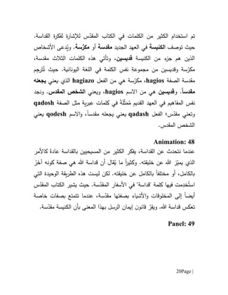 Page |21
‫ت‬‫ا‬ ‫م‬‫ستخد‬‫ا‬‫م‬‫الك‬‫الكلمات‬ ‫من‬ ‫ثير‬.‫القداسة‬ ‫ة‬‫ر‬‫لفك‬ ‫ة‬‫ر‬‫لإلشا‬ ‫س‬ّ‫المقد‬ ‫الكتاب‬ ‫في‬
‫حيث‬‫توصف‬‫الكنيسة‬‫الجديد‬ ‫العهد‬ ‫في‬‫م‬‫قدسة‬‫أو‬‫م‬َّ‫كر‬‫سة‬‫و‬ .‫دعى‬ُ‫ي‬‫األشخاص‬
‫الكنيسة‬ ‫من‬ ‫ء‬‫جز‬ ‫هم‬ ‫الذين‬‫قديس‬‫ي‬‫ن‬‫و‬ ،‫تأتي‬‫الثالث‬ ‫الكلمات‬ ‫هذه‬‫م‬،‫قدسة‬
‫م‬ّ‫كر‬‫سة‬‫وقديس‬‫ي‬‫ن‬‫من‬ِ‫مجموعة‬ِ‫نفس‬‫الكلمة‬‫اللغة‬ ‫في‬.‫اليونانية‬َ‫ت‬ُ‫ت‬ ‫حيث‬‫ر‬ِ‫ج‬‫م‬
‫م‬‫قدسة‬‫ا‬‫لصفة‬hagios‫م‬ ،ّ‫كر‬‫الفعل‬ ‫من‬ ‫هي‬ ‫سة‬hagiazo‫ال‬‫ذ‬‫ي‬‫ي‬‫عني‬‫ي‬‫جعله‬
‫م‬‫قدس‬ً‫ا‬.‫و‬‫قديس‬‫ي‬‫ن‬‫االسم‬ ‫من‬ ‫هي‬hagios،‫ويعني‬‫ال‬ ‫الشخص‬‫م‬‫قدس‬.‫و‬‫نجد‬
‫نفس‬ُ‫م‬ ‫القديم‬ ‫العهد‬ ‫في‬ ‫المفاهيم‬‫ة‬َ‫ل‬ّ‫ث‬َ‫م‬‫في‬‫الصفة‬ ‫مثل‬ ‫ية‬‫ر‬‫عب‬ ‫كلمات‬qadosh
‫و‬‫س‬ّ‫مقد‬ ‫تعني‬‫؛‬‫الفعل‬qadash‫يعني‬‫ي‬‫جعله‬‫م‬‫قدس‬‫ا‬‫االسم‬‫و‬ ،qodesh‫يعني‬
‫ال‬ ‫الشخص‬‫م‬.‫قدس‬
Animation: 48
،‫القداسة‬ ‫عن‬ ‫نتحدث‬ ‫عندما‬‫يفكر‬‫بالقداسة‬ ‫المسيحيين‬ ‫من‬ ‫الكثير‬‫عادة‬‫كاألمر‬
‫خل‬ ‫عن‬ ‫هللا‬ ‫ز‬ّ‫يمي‬ ‫الذي‬‫ي‬‫ق‬‫ت‬‫و‬ .‫ه‬‫ما‬ ‫ا‬‫ر‬‫كثي‬ُ‫ي‬‫صفة‬ ‫هي‬ ‫هللا‬ ‫قداسة‬ ‫أن‬ ‫قال‬ْ‫ر‬َ‫آخ‬ ‫كونه‬
‫مختلف‬ ‫أو‬ ،‫بالكامل‬‫ا‬‫خل‬ ‫عن‬ ‫بالكامل‬‫ي‬‫ق‬‫ت‬‫الوحيدة‬ ‫يقة‬‫ر‬‫الط‬ ‫هذه‬ ‫ليست‬ ‫لكن‬ .‫ه‬‫ا‬‫ل‬‫تي‬
‫اس‬ُ‫ت‬ِ‫خد‬‫م‬‫فيها‬ ‫ت‬‫األ‬ ‫في‬ "‫"قداسة‬ ‫كلمة‬‫سفار‬‫س‬ّ‫المقد‬‫ة‬.‫حيث‬‫س‬ّ‫المقد‬ ‫الكتاب‬ ‫يشير‬
‫أيض‬‫ا‬‫سة‬ّ‫مقد‬ ‫بصفتها‬ ‫األشياء‬‫و‬ ‫المخلوقات‬ ‫إلى‬،‫تت‬ ‫عندما‬‫متع‬‫ب‬‫خاصة‬ ‫صفات‬
.‫هللا‬ ‫قداسة‬ ‫تعكس‬‫و‬ّ‫يقر‬‫الرسل‬ ‫إيمان‬ ‫ن‬‫قانو‬‫المعنى‬ ‫بهذا‬.‫سة‬ّ‫مقد‬ ‫الكنيسة‬ ‫بأن‬
Panel: 49
 