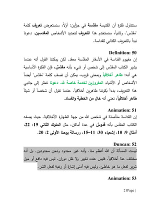 Page |21
‫الكنيسة‬ ‫أن‬ ‫ة‬‫ر‬‫فك‬ ‫سنتناول‬‫سة‬ّ‫مقد‬‫في‬‫أ‬‫ز‬‫ج‬:‫ين‬‫ال‬‫و‬‫أ‬‫سنستعرض‬ ،‫تعريف‬‫كلمة‬
‫و‬ ."‫س‬ّ‫"مقد‬‫ثانيا‬‫ا‬ ‫هذا‬ ‫سنستخدم‬ ،‫لتعريف‬‫األشخاص‬ ‫لتحديد‬‫ال‬‫م‬‫قدسين‬.‫دعونا‬
‫نبدأ‬‫ب‬.‫للقداسة‬ ‫الكتابي‬ ‫يف‬‫ر‬‫التع‬
Definition: 50
‫م‬ ‫إن‬‫ف‬‫هوم‬‫القداسة‬‫األ‬ ‫في‬‫سفار‬‫س‬ّ‫المقد‬‫ة‬‫عندما‬ ‫أنه‬ ‫القول‬ ‫يمكننا‬ ‫لكن‬ .‫معقد‬
‫ب‬ ‫شيء‬ ‫أو‬ ‫شخص‬ ‫إلى‬ ‫س‬ّ‫المقد‬ ‫الكتاب‬ ‫يشير‬‫أ‬‫ن‬‫ه‬ٌ‫س‬ّ‫مقد‬‫األساسية‬ ‫ة‬‫ر‬‫الفك‬ ‫فإن‬ ،
‫أن‬ ‫هي‬‫ه‬:‫أخالقي‬ ‫طاهر‬ً‫ا‬،‫يب‬‫ر‬‫ق‬ ‫وبمعنى‬‫ت‬ ‫أن‬ ‫يمكن‬‫صف‬‫كلمة‬‫أيض‬ "‫س‬ّ‫"مقد‬‫ا‬
‫األشياء‬ ‫أو‬ ‫األشخاص‬‫المفر‬‫و‬‫هلل‬ ‫خاصة‬ ‫لخدمة‬ ‫زين‬‫دعونا‬ .‫إلى‬ ‫ننظر‬‫ج‬‫ا‬‫نب‬‫ي‬
‫بدء‬ ،‫يف‬‫ر‬‫التع‬ ‫هذا‬‫ا‬‫ب‬‫أخالقي‬ ‫ين‬‫ر‬‫طاه‬ ‫كوننا‬‫ا‬‫أن‬ ‫نقول‬ ‫عندما‬ .‫شخصا‬‫شيئ‬ ‫أو‬‫ا‬
‫أخالقي‬ ‫طاهر‬ً‫ا‬‫أ‬ ‫نعني‬ ،‫نه‬‫الفساد‬‫و‬ ‫الخطية‬ ‫من‬ ‫خال‬.
Animation: 51
‫إن‬‫القداسة‬‫في‬ ‫متأصلة‬‫شخص‬‫هللا‬‫جهة‬ ‫من‬‫األخالقية‬ ‫ة‬‫ر‬‫الطها‬.‫حيث‬‫يصف‬‫ه‬
‫س‬ّ‫المقد‬ ‫الكتاب‬‫بأن‬‫ه‬ٌ‫قدوس‬‫مثل‬ ،‫أماكن‬ ‫عدة‬ ‫في‬‫ال‬‫ملوك‬‫الثاني‬69:00،
‫أمثال‬9:61،‫إشعياء‬11:66–65،‫و‬‫رسالة‬‫يوحنا‬‫األولى‬0:01.
Duncan: 52
‫المسألة‬ ‫ليست‬.‫منا‬ ‫أعظم‬ ‫هللا‬ ‫أن‬‫و‬‫محدود‬ ‫غير‬ ‫أنه‬‫و‬‫محدود‬ ‫نحن‬‫ي‬‫ن‬‫أنه‬ ‫بل‬ .
‫عنا‬ ‫مختلف‬‫أخالقي‬‫ا‬‫فل‬ ..‫ان‬‫ر‬‫دو‬ ‫ظل‬ ‫ال‬‫و‬ ‫تغيير‬ ‫عنده‬ ‫يس‬‫ليس‬‫فيه‬‫دافع‬‫أو‬‫ميل‬
‫ير‬‫ر‬‫ش‬.‫خاطئ‬ ‫هو‬ ‫ما‬ ‫لفعل‬‫و‬‫لي‬‫س‬‫فيه‬‫أ‬‫دنى‬.‫الشر‬ ‫لفعل‬ ‫غبة‬‫ر‬ ‫أو‬ ‫ة‬‫ر‬‫إشا‬
Animation: 53
 