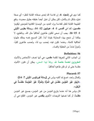 Page |23
‫في‬ ‫ى‬‫نر‬ ‫كما‬‫إشعياء‬1‫ال‬ ‫صفاته‬ ‫إحدى‬ ‫هللا‬ ‫قداسة‬ ‫إن‬ ،‫للنقل‬ ‫قابلة‬–‫أي‬‫صفة‬
‫ت‬‫ز‬ّ‫مي‬‫ت‬ ‫أن‬ ‫يمكن‬ ‫لكن‬ ،‫وكامل‬ ‫تام‬ ‫بشكل‬ ‫ه‬‫ز‬ّ‫مي‬‫أيض‬‫ا‬‫خل‬‫ي‬‫قته‬‫ق‬‫بطر‬‫و‬ .‫محدودة‬‫تقع‬
‫الطبيعة‬‫ال‬‫للنقل‬ ‫قابلة‬‫للمؤمنين‬ ‫الكتابية‬ ‫الوصايا‬ ‫من‬ ‫العديد‬ ‫اء‬‫ر‬‫و‬ ‫للقداسة‬‫ل‬‫ا‬‫و‬‫يكون‬
‫م‬‫قدسين‬،‫في‬ ‫كما‬‫أفسس‬6:1،‫انيين‬‫ر‬‫عب‬60:61،‫و‬‫رسالة‬‫بطرس‬‫األولى‬
6:65-61.‫ن‬ ‫أن‬ ‫يجب‬‫سعى‬‫أخالقي‬ ‫ين‬‫ر‬‫طاه‬ ‫ن‬‫لنكو‬‫ا‬.‫هللا‬ ‫مثل‬‫وبال‬‫ال‬ ،‫طبع‬
‫المحاولة‬ ‫بهذه‬ ‫ننجح‬ ‫أن‬ ‫يمكننا‬‫بقوتنا‬‫أبد‬‫ا‬ّ‫لكن‬ .‫ا‬‫نفسه‬ ‫لمسيح‬‫يمتلك‬‫ة‬‫ر‬‫طها‬
،‫فيه‬ ‫ن‬‫نكو‬ ‫وعندما‬ .‫كاملة‬ ‫أخالقية‬ُ‫ي‬َ‫حس‬‫ب‬ُ‫ون‬ ،‫لنا‬ ‫ه‬‫ر‬‫ب‬َ‫حس‬‫كل‬ ‫ين‬‫ر‬‫طاه‬ ‫ب‬‫يا‬،
‫ار‬‫ر‬‫أح‬‫و‬‫ا‬‫تمام‬‫ا‬.‫الفساد‬‫و‬ ‫ة‬ّ‫الخطي‬ ‫من‬
Definition: 56
‫إن‬‫ال‬‫ج‬‫ا‬‫نب‬‫لكلمة‬ ‫يفنا‬‫ر‬‫لتع‬ ‫الثاني‬‫م‬‫قدس‬‫تصف‬ ‫أنها‬ ‫هي‬ ،‫األ‬‫ش‬‫خاص‬‫و‬‫األ‬‫شياء‬
‫ال‬‫هلل‬ ‫خاصة‬ ‫لخدمة‬ ‫مفروزين‬‫المعنى‬ ‫لهذا‬ ‫ووفقا‬ .،‫يمكن‬‫أن‬‫ا‬ ‫ن‬‫تكو‬‫ألشياء‬
‫حتى‬ ‫سة‬ّ‫مقد‬‫لو‬‫أخالقي‬ ‫ة‬‫ر‬‫طاه‬ ‫تكن‬ ‫لم‬‫ا‬.
Placard: 57
‫و‬‫كمث‬‫ا‬‫ا‬ ،‫احد‬‫و‬ ‫ل‬‫صغ‬‫في‬ ‫بولس‬ ‫كتبه‬ ‫لما‬‫[رسالة‬‫كورنثوس‬‫األولى‬7:61]:
«‫ي‬ِ‫ف‬ ٌ‫ة‬ َ‫َّس‬‫د‬َ‫ق‬ُ‫م‬ ِ‫ة‬َ‫ن‬ِ‫م‬ ْ‫ؤ‬ُ‫م‬ْ‫ل‬‫ا‬ ُ‫ر‬ْ‫ي‬َ‫غ‬ ُ‫ة‬َ‫أ‬ْ‫ر‬َ‫م‬ْ‫ل‬‫ا‬َ‫و‬ ِ‫َة‬‫أ‬ْ‫ر‬َ‫م‬ْ‫ل‬‫ا‬ ‫ي‬ِ‫ف‬ ٌ‫س‬َّ‫د‬َ‫ق‬ُ‫م‬ ِ‫ن‬ِ‫م‬ ْ‫ؤ‬ُ‫م‬ْ‫ل‬‫ا‬ َ‫ر‬ْ‫ي‬َ‫غ‬ َ‫ل‬ُ‫ج‬َّ‫الر‬
ِ‫ل‬ُ‫ج‬َّ‫الر‬.»
‫ق‬‫ا‬‫ل‬‫بولس‬‫هنا‬،‫المؤمن‬ ‫غير‬ ‫من‬ ‫المؤمن‬ ‫ج‬‫يتزو‬ ‫عندما‬ ‫أنه‬‫المؤمن‬ ‫غير‬ ‫يصبح‬
‫م‬‫س‬ّ‫قد‬ً‫ا‬‫ى‬‫األخر‬ ‫الترجمات‬ ‫تصفها‬ ‫كما‬ ‫أو‬ ،‫يتقدس‬‫المؤمن‬ ‫غير‬‫أن‬ ‫هي‬ ‫ة‬‫ر‬‫الفك‬ .
 