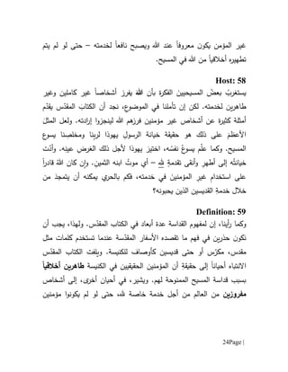 Page |24
‫ي‬ ‫المؤمن‬ ‫غير‬‫ن‬‫كو‬‫م‬‫عروف‬‫ا‬‫عند‬‫نافع‬ ‫ويصبح‬ ‫هللا‬‫ا‬‫لخدمته‬–‫يت‬ ‫لم‬ ‫لو‬ ‫حتى‬‫م‬
‫تطهير‬‫ه‬‫من‬ ‫أخالقيا‬‫هللا‬‫في‬.‫المسيح‬
Host: 58
‫ي‬ُ‫ستغرب‬‫بأن‬ ‫ة‬‫ر‬‫الفك‬ َ‫المسيحيين‬ ُ‫بعض‬َ‫هللا‬‫أشخاص‬ ‫يفرز‬‫ا‬‫وغير‬ ‫كاملين‬ ‫غير‬
‫م‬ّ‫يقد‬ ‫س‬ّ‫المقد‬ َ‫الكتاب‬ ‫أن‬ ‫نجد‬ ،ِ‫ع‬‫الموضو‬ ‫في‬ ‫تأملنا‬ ‫إن‬ ‫لكن‬ .‫لخدمته‬ ‫ين‬‫ر‬‫طاه‬
َ‫المثل‬ ‫ولعل‬ .‫ادته‬‫ر‬‫إ‬ ‫ا‬‫و‬‫لينجز‬ ‫هللا‬ ‫هم‬‫فرز‬ ‫مؤمنين‬ ‫غير‬ ‫أشخاص‬ ‫عن‬ ‫ة‬‫ر‬‫كثي‬ ‫أمثلة‬
‫ن‬ِ‫ب‬‫ر‬‫ل‬ ‫يهوذا‬ ِ‫الرسول‬ ‫خيانة‬ ‫حقيقة‬ ‫هو‬ ‫ذلك‬ ‫على‬ َ‫األعظم‬‫ع‬‫يسو‬ ‫نا‬ ِ‫ومخلص‬ ‫ا‬
‫ت‬ّ‫أد‬‫و‬ .‫ه‬ِ‫عين‬ ِ‫الغرض‬ ‫ذلك‬ ‫ألجل‬ ‫يهوذا‬ َ‫اختير‬ ،‫ه‬ ُ‫نفس‬ ُ‫ع‬‫يسو‬ ‫م‬ّ‫ل‬‫ع‬ ‫وكما‬ .‫المسيح‬
ٍ‫تقدمة‬ ‫أنقى‬‫و‬ ِ‫أطهر‬ ‫إلى‬ ‫ه‬ُ‫خيانت‬‫.هل‬–‫قادر‬ ُ‫هللا‬ ‫كان‬ ‫ن‬‫ا‬‫و‬ . ِ‫الثمين‬ ‫ابنه‬ ُ‫موت‬ ‫أي‬‫ا‬
‫من‬ َ‫يتمجد‬ ‫أن‬ ‫يمكنه‬ ‫ي‬‫بالحر‬ ‫فكم‬ ،‫خدمته‬ ‫في‬ َ‫المؤمنين‬ ِ‫غير‬ ِ‫م‬‫استخدا‬ ‫على‬
‫القديسين‬ ِ‫خدمة‬ ‫خالل‬‫يحبونه؟‬ ‫الذين‬
Definition: 59
‫و‬،‫أينا‬‫ر‬ ‫كما‬‫إن‬‫القداسة‬ ‫لمفهوم‬‫عدة‬.‫س‬ّ‫المقد‬ ‫الكتاب‬ ‫في‬ ‫أبعاد‬،‫ولهذا‬‫أن‬ ‫يجب‬
‫ما‬ ‫فهم‬ ‫في‬ ‫ين‬‫ر‬‫حذ‬ ‫ن‬‫نكو‬‫ت‬‫األ‬ ‫قصده‬‫سفار‬‫س‬ّ‫المقد‬‫ة‬‫عندما‬‫ت‬‫مثل‬ ‫كلمات‬ ‫ستخدم‬
‫م‬‫م‬ ،‫قدس‬ّ‫كر‬.‫للكنيسة‬ ‫كأوصاف‬ ‫قديسين‬ ‫حتى‬ ‫أو‬ ‫س‬‫و‬‫س‬ّ‫المقد‬ ‫الكتاب‬ ‫يلفت‬
‫االنتباه‬‫أحيان‬‫ا‬‫ح‬ ‫إلى‬ِ‫قيقة‬‫الكنيسة‬ ‫في‬ ‫الحقيقيين‬ ‫المؤمنين‬ ‫أن‬‫طاهر‬‫ي‬‫أخالقي‬ ‫ن‬ً‫ا‬
.‫لهم‬ ‫الممنوحة‬ ‫المسيح‬ ‫قداسة‬ ‫بسبب‬‫وي‬‫شير‬،‫أ‬ ‫في‬‫حي‬‫ا‬‫ن‬،‫ى‬‫أخر‬‫أشخاص‬ ‫إلى‬
‫مفروزين‬‫من‬ ‫العالم‬ ‫من‬‫أ‬‫مؤمنين‬ ‫ا‬‫و‬‫يكون‬ ‫لم‬ ‫لو‬ ‫حتى‬ ،‫.هل‬ ‫خاصة‬ ‫خدمة‬ ‫جل‬
 