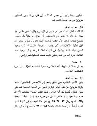 Page |25
.‫حقيقيين‬،‫يشير‬ ‫بينما‬‫الحاالت‬ ‫بعض‬ ‫في‬،‫إلى‬ِ‫ة‬‫ر‬‫فك‬‫الحقيقيين‬ ‫المؤمنين‬ ‫أن‬
‫م‬‫فر‬‫و‬‫ز‬‫ين‬.‫.هل‬ ‫خاصة‬ ‫خدمة‬ ‫أجل‬ ‫من‬
Animation: 60
‫أي‬‫ا‬‫س‬ّ‫مقد‬ ‫شخص‬ ‫وكل‬ ‫شيء‬ ‫كل‬ ‫أن‬ ‫وهو‬ ‫فه‬‫ر‬‫نع‬ ‫أمر‬ ‫هناك‬ ،‫الحال‬ ‫كانت‬،‫هو‬
‫ممي‬.‫هللا‬ ‫عند‬ ‫ز‬‫إ‬‫نن‬‫ا‬.‫س‬ّ‫مقد‬ ‫ألنه‬ ‫باطال‬ ‫به‬ ‫ننطق‬ ‫أن‬ ‫ونرفض‬ ‫هللا‬ ‫اسم‬ ‫نكرم‬
‫و‬ ‫نحترم‬ .‫القدوس‬ ‫إللهنا‬ ‫سة‬ّ‫المقد‬ ‫الكلمة‬ ‫ألنه‬ ‫س‬ّ‫المقد‬ ‫للكتاب‬ ‫نخضع‬‫نسعى‬‫من‬
‫الطه‬ ‫أجل‬‫كل‬ ‫في‬ ‫األخالقية‬ ‫ة‬‫ر‬‫ا‬‫ج‬‫ا‬‫نب‬‫يدعونا‬ ‫الرب‬ ‫أن‬ ‫عالمين‬ ،‫حياتنا‬ ‫من‬
‫وحيثما‬ .‫لها‬ ‫ونخضع‬ ‫سة‬ّ‫المقد‬ ‫كنيسته‬ ‫في‬ ‫ونشترك‬ .‫سة‬ّ‫مقد‬ ‫حياة‬ ‫لنعيش‬‫ن‬‫جد‬
‫انتباه‬ ‫ونعطي‬ ،‫هللا‬ ‫من‬ ‫أنها‬ ‫ندرك‬ ،‫القداسة‬‫ا‬‫خاص‬‫ا‬‫ام‬‫ر‬‫باحت‬ ‫لنعاملها‬‫إلهي‬.
Panel: 61
‫في‬ ‫بحثنا‬ ‫أن‬ ‫بعد‬‫تعريف‬‫نستخدم‬ ‫دعونا‬ ،"‫س‬ّ‫"مقد‬ ‫كلمة‬‫هوية‬ ‫على‬ ‫ف‬ّ‫لنتعر‬ ‫ه‬
‫األشخاص‬.‫سين‬ّ‫المقد‬
Animation: 62
‫س‬ّ‫المقد‬ ‫الكتاب‬ ‫يشير‬،‫نطاق‬ ‫على‬"‫سين‬ّ‫"كمقد‬ ‫األشخاص‬ ‫إلى‬ ،‫اسع‬‫و‬،‫عندما‬
‫يكونو‬‫ا‬‫مفر‬‫و‬‫العالم‬ ‫بقية‬ ‫عن‬ ‫ين‬‫ز‬،‫في‬ ‫نافعين‬ ‫ا‬‫و‬‫ليكون‬‫ال‬‫خدمة‬‫الخاصة‬‫على‬ .‫.هل‬
،‫المثال‬ ‫سبيل‬‫عي‬ُ‫د‬"‫سة‬ّ‫"مقد‬ ‫القديم‬ ‫العهد‬ ‫ائيل‬‫ر‬‫إس‬ ‫أمة‬ ‫كل‬ ‫ت‬،‫بانتظام‬‫أل‬‫هللا‬ ‫ن‬
‫قطع‬‫عهد‬‫ا‬‫مثل‬ ‫أماكن‬ ‫في‬ ‫هذا‬ ‫ونجد‬ .‫معها‬‫خروج‬69:5-1،‫تثنية‬7:1–9‫؛‬
‫و‬01:9‫و‬ ،‫حزقيال‬17:01-01.‫العهد‬ ‫كنيسة‬ ‫في‬ ‫ع‬‫الموضو‬ ‫هذا‬ ‫ويستمر‬
‫الجديد‬‫أيضا‬‫يتحدث‬ ،‫المثال‬ ‫سبيل‬ ‫على‬ .‫لوقا‬6:70‫ع‬‫يسو‬ ‫عن‬‫ب‬‫م‬ّ‫ليتم‬ ‫أتى‬ ‫أنه‬
 