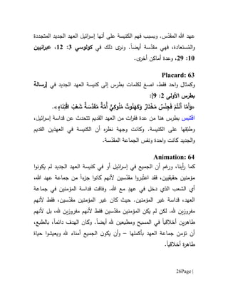 Page |26
‫و‬ .‫س‬ّ‫المقد‬ ‫هللا‬ ‫عهد‬‫بسبب‬‫فهم‬‫ع‬ ‫الكنيسة‬‫لى‬‫إسر‬ ‫أنها‬‫المتجددة‬ ‫الجديد‬ ‫العهد‬ ‫ائيل‬
‫ستعادة‬ُ‫الم‬‫و‬،‫فهي‬‫سة‬ّ‫مقد‬‫أيضا‬‫ذلك‬ ‫ى‬‫ونر‬ .‫في‬‫كولوسي‬1:60،‫انيين‬‫ر‬‫عب‬
61:09،‫و‬‫عدة‬.‫ى‬‫أخر‬ ‫أماكن‬
Placard: 63
‫وكمث‬‫ا‬‫احد‬‫و‬ ‫ل‬‫فقط‬‫ا‬ ،‫صغ‬‫في‬ ‫الجديد‬ ‫العهد‬ ‫كنيسة‬ ‫إلى‬ ‫بطرس‬ ‫لكلمات‬[‫رسالة‬
‫بطرس‬‫األولى‬0:9]:
«َ‫و‬ ٌ‫ار‬َ‫ت‬ْ‫خ‬ُ‫م‬ ٌ‫س‬ْ‫ن‬ِ‫ج‬َ‫ف‬ ْ‫م‬ُ‫ت‬ْ‫ن‬َ‫أ‬ ‫ا‬َّ‫َم‬‫أ‬َ‫و‬‫اء‬َ‫ن‬ِ‫ت‬ْ‫ق‬‫ا‬ ُ‫ب‬ْ‫ع‬ َ‫ش‬ ٌ‫ة‬ َ‫َّس‬‫د‬َ‫ق‬ُ‫م‬ ٌ‫ة‬َّ‫ُم‬‫أ‬ ٌّ‫ي‬ِ‫وك‬ُ‫ل‬ُ‫م‬ ٌ‫وت‬ُ‫ن‬َ‫ه‬َ‫ك‬.»
‫اقتبس‬‫بطرس‬‫هنا‬‫عدة‬ ‫من‬‫ف‬‫ق‬‫ر‬‫ا‬‫ت‬‫القديم‬ ‫العهد‬ ‫من‬،‫ائيل‬‫ر‬‫إس‬ ‫قداسة‬ ‫عن‬ ‫تتحدث‬
‫و‬.‫الكنيسة‬ ‫على‬ ‫قها‬ّ‫طب‬‫ه‬‫ر‬‫نظ‬ ‫وجهة‬ ‫وكانت‬‫القديم‬ ‫ين‬َ‫العهد‬ ‫في‬ ‫الكنيسة‬ ‫أن‬
‫كانت‬ ‫الجديد‬‫و‬‫ونفس‬ ‫احدة‬‫و‬.‫سة‬ّ‫المقد‬ ‫الجماعة‬
Animation: 64
‫كما‬،‫أينا‬‫ر‬‫و‬‫الجديد‬ ‫العهد‬ ‫كنيسة‬ ‫في‬ ‫أو‬ ‫ائيل‬‫ر‬‫إس‬ ‫في‬ ‫الجميع‬ ‫أن‬ ‫غم‬‫ر‬‫ي‬ ‫لم‬‫ك‬‫و‬‫ا‬‫و‬‫ن‬
ُ‫اعت‬ ‫فقد‬ ،‫حقيقيين‬ ‫مؤمنين‬‫ء‬‫جز‬ ‫ا‬‫و‬‫كان‬ ‫ألنهم‬ ‫سين‬ّ‫مقد‬ ‫ا‬‫و‬‫بر‬‫ا‬،‫هللا‬ ‫عهد‬ ‫جماعة‬ ‫من‬
ٍ‫عهد‬ ‫في‬ ‫دخل‬ ‫الذي‬ ‫الشعب‬ ‫أي‬.‫هللا‬ ‫مع‬‫و‬‫فاقت‬‫قداس‬‫ة‬‫ا‬‫جماعة‬ ‫في‬ ‫لمؤمنين‬
.‫المؤمنين‬ ‫غير‬ ‫قداسة‬ ،‫العهد‬‫كان‬ ‫حيث‬‫المؤمنين‬ ‫غير‬‫س‬ّ‫مقد‬‫ي‬‫ن‬،‫ألنهم‬ ‫فقط‬
‫مفروز‬‫ي‬‫لكن‬ .‫.هل‬ ‫ن‬‫يكن‬ ‫لم‬‫المؤمن‬‫ي‬‫س‬ّ‫مقد‬ ‫ن‬‫ي‬‫مفروز‬ ‫ألنهم‬ ‫فقط‬ ‫ن‬‫ي‬‫ألنهم‬ ‫بل‬ ،‫.هل‬ ‫ن‬
‫طاهر‬‫ي‬‫أخالقي‬ ‫ن‬‫ا‬‫ومطيع‬ ‫المسيح‬ ‫في‬‫ي‬‫.هل‬ ‫ن‬‫أيض‬‫ا‬.‫وكان‬‫دائم‬ ‫الهدف‬‫ا‬،‫بالطبع‬ ،
‫ب‬ ‫العهد‬ ‫جماعة‬ ‫تؤمن‬ ‫أن‬‫أ‬‫كملها‬–‫حياة‬ ‫ا‬‫و‬‫ويعيش‬ ‫.هل‬ ‫أمناء‬ ‫الجميع‬ ‫ن‬‫يكو‬ ‫أن‬‫و‬
‫أخالقي‬ ‫ة‬‫ر‬‫طاه‬‫ا‬.
 