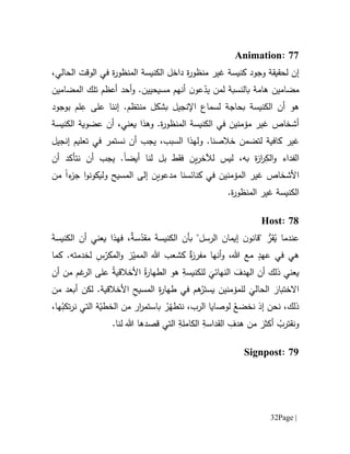 Page |32
77:Animation
‫ل‬ ‫إن‬‫منظ‬ ‫غير‬ ‫كنيسة‬ ‫وجود‬ ‫حقيقة‬‫ة‬‫ر‬‫المنظو‬ ‫الكنيسة‬ ‫داخل‬ ‫ة‬‫ر‬‫و‬‫الحالي‬ ‫الوقت‬ ‫في‬،
‫مضامين‬.‫مسيحيين‬ ‫أنهم‬ ‫ن‬‫عو‬ّ‫يد‬ ‫لمن‬ ‫بالنسبة‬ ‫هامة‬‫و‬‫ال‬ ‫تلك‬ ‫أعظم‬ ‫أحد‬‫مضامين‬
‫الكنيسة‬ ‫أن‬ ‫هو‬‫ب‬‫حاج‬‫ة‬‫ل‬‫سم‬‫ا‬.‫منتظم‬ ‫بشكل‬ ‫اإلنجيل‬ ‫ع‬‫على‬ ‫إننا‬ِ‫ع‬‫لم‬‫ب‬‫وج‬‫و‬‫د‬
.‫ة‬‫ر‬‫المنظو‬ ‫الكنيسة‬ ‫في‬ ‫مؤمنين‬ ‫غير‬ ‫أشخاص‬‫و‬‫الكنيسة‬ ‫عضوية‬ ‫أن‬ ،‫يعني‬ ‫هذا‬
‫لتض‬ ‫كافية‬ ‫غير‬.‫خالصنا‬ ‫من‬‫و‬‫إنجيل‬ ‫تعليم‬ ‫في‬ ‫نستمر‬ ‫أن‬ ‫يجب‬ ،‫السبب‬ ‫لهذا‬
ِ‫الك‬‫و‬ ‫الفداء‬‫أيض‬ ‫لنا‬ ‫بل‬ ‫فقط‬ ‫ين‬‫ر‬‫لآلخ‬ ‫ليس‬ ،‫به‬ ‫ة‬‫ز‬‫ا‬‫ر‬‫ا‬‫أن‬ ‫نتأكد‬ ‫أن‬ ‫يجب‬ .
‫األشخاص‬‫غير‬‫ال‬‫مدعو‬ ‫كنائسنا‬ ‫في‬ ‫مؤمنين‬‫ي‬‫ء‬‫جز‬ ‫ا‬‫و‬‫وليكون‬ ‫المسيح‬ ‫إلى‬ ‫ن‬‫ا‬‫من‬
‫الكنيسة‬‫ة‬‫ر‬‫المنظو‬ ‫غير‬.
71:Host
‫بأن‬ "‫الرسل‬ ‫إيمان‬ ‫ن‬‫"قانو‬ ‫قر‬ُ‫ي‬ ‫عندما‬َ‫ة‬‫الكنيس‬ ‫أن‬ ‫يعني‬ ‫فهذا‬ ،ٌ‫ة‬‫س‬ّ‫مقد‬ َ‫ة‬‫الكنيس‬
‫كما‬ .‫لخدمته‬ ِ‫س‬ّ‫المكر‬‫و‬ ‫ز‬ّ‫الممي‬ ‫هللا‬ ‫كشعب‬ ٌ‫ة‬‫ز‬‫مفر‬ ‫أنها‬‫و‬ ،‫هللا‬ ‫مع‬ ٍ‫عهد‬ ‫في‬ ‫هي‬
‫أن‬ ‫من‬ ‫غم‬‫الر‬ ‫على‬ ُ‫ة‬‫األخالقي‬ ُ‫ة‬‫ر‬‫الطها‬ ‫هو‬ ِ‫للكنيسة‬
َ
‫النهائي‬ َ‫الهدف‬ ‫أن‬ ‫ذلك‬ ‫يعني‬
‫لكن‬ .‫األخالقية‬ ِ‫ح‬‫المسي‬ ِ‫ة‬‫ر‬‫طها‬ ‫في‬ ‫هم‬ُ‫يستر‬ ‫للمؤمنين‬
َ
‫الحالي‬ َ‫االختبار‬‫من‬ ‫أبعد‬
،‫ها‬ُ‫تكب‬‫ر‬‫ن‬ ‫التي‬ ‫ة‬ّ‫الخطي‬ ‫من‬ ‫ار‬‫ر‬‫باستم‬ ُ‫ر‬ّ‫نتطه‬ ،‫الرب‬ ‫لوصايا‬ ُ‫نخضع‬ ‫إذ‬ ‫نحن‬ ،‫ذلك‬
.‫لنا‬ ‫هللا‬ ‫قصدها‬ ‫التي‬ ِ‫الكاملة‬ ِ‫القداسة‬ ِ‫هدف‬ ‫من‬ َ‫أكثر‬ ُ‫ونقترب‬
79:Signpost
 