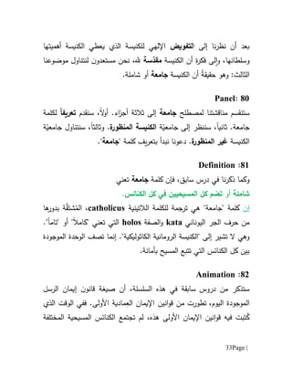 Page |33
‫بعد‬‫أن‬‫نا‬‫ر‬‫نظ‬‫إلى‬‫ا‬‫لتفويض‬‫أهميتها‬ ‫الكنيسة‬ ‫يعطي‬ ‫الذي‬ ‫للكنيسة‬ ‫اإللهي‬
‫و‬ ،‫وسلطانها‬‫لى‬‫ا‬‫ف‬‫ك‬‫ة‬‫ر‬‫أن‬‫الكنيسة‬‫م‬‫سة‬ّ‫قد‬،‫.هل‬‫نحن‬‫مستعد‬‫و‬‫ن‬‫ل‬‫موضوعنا‬ ‫نتناول‬
ُ‫ة‬‫حقيق‬ ‫وهو‬ :‫الثالث‬‫الكنيسة‬ ‫أن‬‫جامعة‬.‫شاملة‬ ‫أو‬
11:Panel
‫س‬‫ت‬‫نقسم‬‫مناقشتنا‬‫لم‬‫صطلح‬‫جامعة‬‫أ‬ ‫ثالثة‬ ‫إلى‬‫اء‬‫ز‬‫ج‬.‫ال‬‫و‬‫أ‬‫سنقدم‬ ،‫تعريف‬ً‫ا‬‫لكلمة‬
.‫جامعة‬‫ثانيا‬‫إلى‬ ‫سننظر‬ ،‫جامع‬ّ‫ي‬‫ة‬‫ة‬‫المنظور‬ ‫الكنيسة‬‫و‬ .‫ثالثا‬‫سنتناول‬ ،‫ة‬ّ‫جامعي‬
‫الكنيسة‬‫غير‬‫ة‬‫المنظور‬.‫دعونا‬" ‫كلمة‬ ‫يف‬‫ر‬‫بتع‬ ‫نبدأ‬‫جامعة‬."
16:Definition
‫و‬‫كلمة‬ ‫فإن‬ ،‫سابق‬ ‫درس‬ ‫في‬ ‫نا‬‫ر‬‫ذك‬ ‫كما‬‫جامعة‬‫تعني‬
‫شاملة‬‫أ‬‫و‬‫ت‬‫الكنائس‬ ‫كل‬ ‫في‬ ‫المسيحيين‬ ‫كل‬ ‫ضم‬.
‫إن‬"‫"جامعة‬ ‫كلمة‬‫هي‬‫الالتينية‬ ‫للكلمة‬ ‫ترجمة‬catholicus‫ال‬ ،ُ‫م‬‫شتق‬‫ة‬‫ها‬‫بدور‬
‫اليوناني‬ ‫الجر‬ ‫حرف‬ ‫من‬kata‫الصفة‬‫و‬holos‫ا‬‫"تام‬ ‫أو‬ "‫"كامال‬ ‫تعني‬ ‫لتي‬‫ا‬."
."‫الكاثوليكية‬ ‫الرومانية‬ ‫"الكنيسة‬ ‫إلى‬ ‫تشير‬ ‫ال‬ ‫وهي‬‫إنما‬‫ت‬‫صف‬‫ا‬‫الموجودة‬ ‫لوحدة‬
.‫بأمانة‬ ‫المسيح‬ ‫تتبع‬ ‫التي‬ ‫الكنائس‬ ‫كل‬ ‫بين‬
10:Animation
‫ستذكر‬‫من‬‫دروس‬،‫السلسلة‬ ‫هذه‬ ‫في‬ ‫سابقة‬‫أن‬‫صيغة‬‫الرسل‬ ‫إيمان‬ ‫ن‬‫قانو‬
‫الموجودة‬،‫اليوم‬‫تطورت‬‫انين‬‫و‬‫ق‬ ‫من‬‫اإل‬‫يمان‬‫مادية‬ِ‫الع‬‫األ‬‫ولى‬.‫الذي‬ ‫الوقت‬ ‫ففي‬
ُ‫ك‬‫األ‬ ‫اإليمان‬ ‫انين‬‫و‬‫ق‬ ‫فيه‬ ‫تبت‬‫ولى‬‫ت‬ ‫لم‬ ،‫هذه‬‫جتمع‬‫المختلفة‬ ‫المسيحية‬ ‫الكنائس‬
 